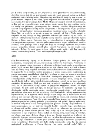 jest Kościół, który wierzy, że w Chrystusie są dwie prawdziwe i doskonałe natury,
ale jedna osoba, tak, iż ani rozróżnienie natur nie znosi jedności osoby ani jedność
osoby nie zaciera różnicy natur. Błogosławiony jest Kościół, który by móc wyznać, że
jeden zawsze Chrystus i jest, i był, głosi zespolenie się człowieka z Bogiem nie po
narodzeniu, lecz już w samym łonie Matki. Błogosławiony jest Kościół, który rozumie,
że Bóg stał się człowiekiem nie przez zmianę swojej natury lecz przez spójnię osoby,
i to osoby nie pozornej i przemijającej, lecz istotnej i trwałej. Błogosławiony jest
Kościół, który tę jedność osoby za tak silną uważa, iż ze względu na nią na podstawie
dziwnej i niewysłowionej tajemnicy, przypisuje znamiona boskie człowieku, a ludzkie
Bogu. Więc ze względu na nią nie przeczy, że człowiek, jak Bóg, z Nieba zstąpił, ze
względu na nią wierzy, że Bóg sposobem człowieczym urodził się na ziemi, że
cierpiał i ukrzyżowany został; ze względu na nią wreszcie wyznaje człowieka Synem
Bożym, a Boga synem Dziewicy. Jest to błogosławione i czcigodne, chwalebne
i przenajświętsze wyznanie, zupełnie godne porównania z owym niebiańskim pieniem
aniołów, które jednego Pana i Boga jako trzykroć świętego wysławia. Bo przecież
przede wszystkim dlatego Kościół głosi jedność Chrystusa, by nie wyjść poza
tajemnicę Trójcy. Co tutaj mimochodem rzekłem, gdzie indziej, jeśli Bóg pozwoli,
szerzej omówię i wyłuszczę. Teraz wróćmy do głównego wątku.

XVII.

(23) Powiedzieliśmy wyżej, że w Kościele Bożym pokusą dla ludu jest błąd
nauczyciela, pokusą tym większą, im uczeńszy jest twórca tego błędu. Poparliśmy to
najpierw powagą pisma, następnie przykładami z dziejów kościelnych, przywodząc na
pamięć tych mężów, którzy przez pewien czas żyli zdrową wiarą, a jednak w końcu
albo do cudzej sekty przystali, albo sami zapoczątkowali własne odszczepieństwo. Jest
to naprawdę rzecz ważna, wielce pouczająca i godna rozważenia; powinniśmy ją
często jaskrawymi przykładami oświetlać i w dusze wrażać, by wszyscy prawdziwi
katolicy wiedzieli, że mają z Kościołem nauczycieli przyjmować, broń Boże
z nauczycielami wiarę Kościoła porzucać. Wskazać mógłbym wielu, którzy w ten
sposób kusili; żaden z nich jednak, jestem przekonany, równać się nie może pod tym
względem Orygenesowi. Miał ten mąż tyle świetnych, wyjątkowych i cudownych
zalet, że w początkach każdy sądził, iż poglądom Orygenesa można na ślepo
zawierzyć. Bo jeśli życie jest tym, co nadaje powagę, to odznaczał się mąż ten
dzielnością, wielką czystością duszy, cierpliwością, nieugiętością – jeśli natomiast
pochodzenie lub wiedza, to któż był wyższy odeń? Pochodził z rodziny, opromienionej
męczeństwem; dla Chrystusa stracił nie tylko ojca swego lecz i mienie całe; wśród
cieniów zaś świętego ubóstwa tak się udoskonalił, że często, jak wiadomo, katusze
cierpiał za wyznawanie Pana. Ale to nie wszystko! Inne jeszcze jego zalety miały się
potem przyczynić do pokusy: posiadał potężny umysł, tak głęboki, bystry, wykwintny,
że niemal wszystkich o całe niebo przewyższał; posiadał wiedzę i wykształcenie tak
wszechogarniające, że w zakresie filozofii boskiej niewiele było przedmiotów,
w zakresie zaś ludzkiej prawie że żadnych, których by całkowicie nie opanował. Nie
zadowoliła go sama wiedza grecka, więc wziął się i do hebrajszczyzny. Po co
wspominać o jego wymowie? Potok jej był tak uroczy, miły, wdzięczny, iż rzekłbyś,
nie słowa, lecz sama słodycz płynie z jego ust. Jakiego zagadnienia trudnego nie
wyświetlił bystrym rozumowaniem? Jaka rzecz trudna do wykonania nie okazała się
łatwą w jego oświetleniu? A może tylko splotami logicznych dowodów powiązał on
swoje twierdzenia? Przeciwnie, nie było nigdy nauczyciela, który by się częściej
posługiwał przykładami z Prawa Bożego. Czy może napisał mało? Nikt ze


                                         13
 