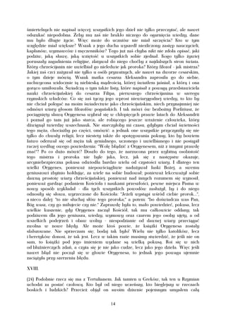 śmiertelnych nie napisał więcej; wszystkich jego dzieł nie tylko przeczytać, ale nawet
odszukać niepodobna. Żeby mu zaś nie brakło niczego do ogarnięcia wiedzy, dane
mu było długie życie. Więc może do uczniów nie miał szczęścia? Kto w tym
względzie miał większe? Wszak z jego ducha wyszedł niezliczony zastęp nauczycieli,
kapłanów, wyznawców i męczenników? Tego już zaś chyba nikt nie zdoła opisać, jaki
podziw, jaką sławę, jaką wziętość u wszystkich sobie zjednał. Kogo tylko żywiej
poruszały zagadnienia religijne, zlatywał do niego choćby z najdalszych stron świata.
Który chrześcijanin nie uwielbiał go nieledwie jak proroka? Który filozof - jak mistrza?
Jakiej zaś czci zażywał nie tylko u osób prywatnych, ale nawet na dworze cesarskim,
o tym dzieje mówią. Wszak matka cesarza Aleksandra zaprosiła go do siebie,
zachwycona widocznie tą niebieską mądrością, której światłem jaśniał, a którą i ona
gorąco umiłowała. Świadczą o tym także listy, które napisał z powagą przedstawiciela
nauki chrześcijańskiej do cesarza Filipa, pierwszego chrześcijanina w szeregu
rzymskich władców. Co się zaś tyczy jego wprost niewiarygodnej wiedzy, to kto by
nie chciał polegać na moim świadectwie jako chrześcijańskim, niech przynajmniej nie
odmówi wiary głosom filozofów pogańskich. I tak mówi ów bezbożny Porfiriusz, że
pociągnięty sławą Orygenesa wybrał się w chłopięcych prawie latach do Aleksandrii
i poznał go tam już jako starca, ale robiącego jeszcze wrażenie człowieka, który
dźwignął twierdzę wszechnauk. Nie starczyłoby mi czasu, gdybym chciał świetności
tego męża, chociażby po części, omówić: a jednak one wszystkie przyczyniły się nie
tylko do chwały religii, lecz niestety także do spotęgowania pokusy, kto by bowiem
łatwo oderwał się od męża tak genialnego, uczonego i uwielbianego i nie postąpił
raczej według owego powiedzenia: "Wolę błądzić z Orygenesem, niż z innymi prawdę
znać"? Po co dużo mówić? Doszło do tego, że narzucona przez wybitną osobistość
tego mistrza i proroka nie byle jaka, lecz, jak się z następstw okazuje,
arcyniebezpieczna pokusa odwiodła bardzo wielu od czystości wiary. I dlatego ten
wielki Orygenes, ponieważ niepowściągliwie nadużywał łaski Bożej, a swemu
geniuszowi zbytnio hołdując, za wiele na sobie budował; ponieważ lekceważył sobie
dawną prostotę wiary chrześcijańskiej, ponieważ nad innych rozumem się wynosił,
ponieważ gardząc podaniem Kościoła i naukami przeszłości, pewne miejsca Pisma w
nowy sposób wykładał - dla tych wszystkich powodów zasłużył, by i do niego
odnosiły się słowa, wyrzeczone do Kościoła: "Jeżeli wystąpi wśród ciebie prorok...",
a nieco dalej: "to nie słuchaj słów tego proroka;" a potem: "bo doświadcza was Pan,
Bóg wasz, czy go miłujecie czy nie." Zaprawdę była to, mało powiedzieć, pokusa, lecz
wielkie kuszenie, gdy Orygenes zaczął Kościół, tak mu całkowicie oddany, tak
podziwem dla jego geniuszu, wiedzy, wymowy oraz czarem jego osoby ujęty, a od
wszelkich podejrzeń i obaw wolny - niespodzianie od dawnej wiary przeciągać
zwolna w nowe błędy. Ale może ktoś powie, że książki Orygenesa zostały
sfałszowane. Nie sprzeczam się; bodaj tak było! Wielu nie tylko katolików, lecz
i heretyków donosi, że tak jest. Lecz w takim razie musimy stwierdzić, że jeśli nie on
sam, to książki pod jego imieniem wydane są wielką pokusą. Roi się w nich
od bluźnierczych zdań, a czyta się je nie jako cudze, lecz jako jego dzieła. Więc jeśli
nawet błąd nie począł się w głowie Orygenesa, to jednak jego powaga ujemnie
zaciążyła przy szerzeniu błędu.

XVIII.

(24) Podobnie rzecz się ma z Tertulianem. Jak tamten u Greków, tak ten u Rzymian
uchodzi za postać czołową. Kto był od niego uczeńszy, kto bieglejszy w rzeczach
boskich i ludzkich? Przecież objął on swoim dziwnie pojemnym umysłem całą


                                          14
 