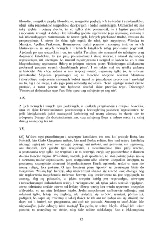 filozofię, wszystkie prądy filozoficzne, wszystkie poglądy ich twórców i zwolenników,
objął całą różnorakość wypadków dziejowych i badań naukowych. Odznaczał się zaś
taką głębią i potęgą ducha, że co tylko zbić postanowił, to i bystro przenikał
i mocarnie kruszył. A dalej - kto zdołałby godnie wychwalić jego wymowę, złożoną z
tak zniewalających rozumowań, że nawet tych, których przekonać trudno, zmusza do
przyzwolenia. U niego ile słów, tyle myśli; ile zdań, tyle zwycięstw. Wiedzą to
Marcjon, Apelles, Prakseasz, Hermogenes, żydzi, poganie i wszyscy inni; on to ich
bluźnierstwa w swych licznych i wielkich książkach niby piorunami pogromił.
A jednak po tym wszystkim i on, ten wielki Tertulian, nie utrzymał się należycie przy
dogmacie katolickim, to jest przy powszechnej i starej wierze, i okazał się więcej
wymownym, niż wiernym, bo zmienił zapatrywania i uczynił w końcu to, co o nim
błogosławiony wyznawca Hilary w jednym miejscu pisze: "Późniejszym zbłąkaniem
poderwał powagę swych chwalebnych pism". I on także stał się wielką pokusą
w Kościele. Nie chcę jednak o nim więcej mówić, wspomnę tylko to, że wbrew
przestrodze Mojżesza pojawiające się w Kościele obłędne nowinki Montana
i chorobliwe majaczenia szalonych kobiet uznał za prawdziwe proroctwa i zasłużył
na to, by i do niego, i do jego pism odnosiły się słowa: "Jeśli wystąpi wśród ciebie
prorok", a zaraz potem: "nie będziesz słuchał słów proroka tego". Dlaczego?
"Ponieważ doświadcza was Pan, Bóg wasz czy miłujecie go czy nie".

XIX.

Z tych licznych i innych tym podobnych, a ważkich przykładów z dziejów Kościoła,
oraz ze słów Deuteronomium powinniśmy z bezwzględną jasnością wyrozumieć, że
jeśli kiedykolwiek jakiś nauczyciel kościelny od wiary zboczy, to dzieje się to
z dopustu Bożego dla doświadczenia nas, czy miłujemy Boga z całego serca i z całej
duszy naszej czy tez nie.

XX.

(25) Wobec tego prawdziwym i szczerym katolikiem jest ten, kto prawdę Bożą, kto
Kościół, kto Ciało Chrystusa miłuje, kto nad Boską religię, kto nad wiarę katolicką
niczego wyżej nie ceni, ani niczyjej powagi, ani miłości, ani geniuszu, ani wymowy,
ani filozofii, lecz gardzi tym wszystkim, i niewzruszenie trwa przy wierze,
a postanawia tego tylko się trzymać i w to wierzyć, czego się powszechnie z dawien
dawna Kościół trzyma. Prawdziwy katolik, jeśli spostrzeże, że ktoś później jakąś nową
i nieznaną naukę zaprowadza, poza wszystkimi albo wbrew wszystkim świętym, to
pouczony szczególnie słowami błogosławionego Pawła apostoła, widzi w tym nie
nową religię, lecz pokusę. O tym bowiem pisze Apostoł w pierwszym liście do
Koryntian: "Muszą być herezje, aby utwierdzeni ukazali się wśród was; dlatego Bóg
nie wykorzenia natychmiast twórców herezji, aby utwierdzeni na jaw wypłynęli, to
znaczy, aby się pokazało, w jakim stopniu każdy jest wytrwałym, wiernym
i niezachwianym miłośnikiem wiary. I rzeczywiście, jak tylko jakaś nowość wypłynie,
zaraz odróżnisz ciężkie ziarno od lekkiej plewy; wtedy bez trudu wywiewa wszystko
z klepiska, co na nim lekkiego leżało. Jedni natychmiast całkowicie odlatują; inni
odwiani tylko, lękają się zagłady, ale wstydzą się wrócić, zranieni, półmartwi,
półżywi, bo napili się trucizny w takiej ilości, że ich ani nie zabija ani się strawić nie
daje; ani o śmierć nie przyprawia, ani żyć nie pozwala. Smutny to stan! Jakie fale
niepokojów, jakie odmęty nimi miotają! To pędzą w wirze błędu, dokąd ich wiatr
ponosi; to wszedłszy w siebie, niby fale odbite odskakują! Raz z lekkomyślną

                                           15
 