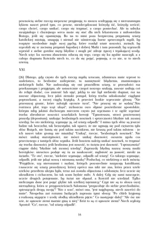 pewnością siebie rzeczy niepewne przyjmują; to znowu wzdrygają się z nierozumnym
lękiem nawet przed tym, co pewne, niezdecydowani którędy iść, którędy wrócić;
czego chcieć, czego unikać; czego się trzymać, a czego poniechać. Ale ta udręka
zwątpiałego i chwiejnego serca może się stać dla nich lekarstwem z miłosierdzia
Bożego, jeśli się opamiętają. Bo na to nimi poza bezpieczną przystanią wiary
katolickiej miotają, smagają i niemal nie uśmiercają burze sprzecznych myśli, by
rozpięte swobodnie żagle swej pychy, które rozdął wiatr nowości, zwinęli; by
wycofali się w zaciszną przystań łagodnej i dobrej Matki i tam pozostali; by wyrzucili
wprzód z siebie gorzkie męty błędów i mogli pić zdroje żywej i tryskającej wody.
Niech więc ku swemu zbawieniu oduczą się tego, czego się ku zgubie nauczyli, a z
całego dogmatu Kościoła niech to, co da się pojąć, pojmują, a co nie, w to niech
wierzą.

XXI.

(26) Dlatego, gdy często do tych rzeczy myślą wracam, zdumiewa mnie wprost to
szaleństwo, to bezbożne zaślepienie, ta namiętność błądzenia, znamionująca
niektórych ludzi. Nie zadowalają się oni prawidłem wiary, w przeszłości raz
przekazanym i przyjętym, ale ustawicznie czegoś nowego szukają, zawsze usiłują coś
do religii dodać, cos zmienić lub ująć, jakby to nie był niebieski dogmat, raz na
zawsze objawiony, lecz jakiś ziemski pomysł, który trzeba udoskonalać ciągłymi
poprawkami, a raczej ciągłą krytyką. A przecież boskie wyrocznie głoszą: "Nie
przesuwaj granic, które założyli ojcowie twoi", "Nie prawuj się ze sędzią","Kto
rozrzuca płot, tego wąż ukąsi"; zwłaszcza owo słynne powiedzenie apostolskie,
którym niby jakimś duchowym mieczem często już wycinano i w ogóle wycinać
trzeba zbrodnicze nowości wszelakich herezji: "Tymoteuszu, strzeż powierzonej
prawdy (depositum), unikając bezbożnych nowinek i sprzeczności błędnie tak zwanej
wiedzy; bo oto niektórzy, wyznając ją, od wiary odpadli." I mimo tych słów są jeszcze
ludzie tak bezczelni, tak bezwstydni, tak uparci, że nie uginają się pod ciężarem tylu
słów Bożych, nie łamią się pod takim naciskiem, nie kruszą pod takim młotem - że
ich nawet takie gromy nie miażdżą! "Unikaj", rzecze, "bezbożnych nowinek". Nie
mówi: unikaj starożytności, nie mówi: unikaj dawności; owszem zgoła cos
przeciwnego z tamtych słów wynika. Jeśli bowiem należy unikać nowinek, to trzymać
się trzeba dawności; jeśli bezbożna jest nowość, to święta jest dawność. "I sprzeczności"
ciągnie dalej "błędnie tak zwanej wiedzy". Zaprawdę błędną nazwę noszą nauki
heretyków: nieuctwo podaje się tu za naukowość, mglistość za jasność, mroki za
światło. "Te oto", rzecze, "niektóre wyznając, odpadli od wiary". Co takiego wyznając,
odpadli, jeśli nie jakąś nową i nieznaną naukę? Posłuchaj, co niektórzy z nich mówią:
"Przyjdźcie, wy nierozumni i nędzni, których powszechnie nazywają katolikami,
i nauczcie się wiary prawdziwej, której oprócz nas nikt nie zna, która przez wiele
wieków przedtem ukryta była, teraz zaś została objawiona i odsłonięta; lecz uczcie się
ukradkiem i cichaczem, bo tak wam będzie miło. A dalej: Gdy się sami nauczycie,
uczcie drugich potajemnie, by świat nie słyszał, a Kościół nie wiedział. Tylko
nielicznym dane jest pojąć głębie tak wielkiej tajemnicy." Czyż nie są to słowa owej
nierządnicy, która w przypowieściach Salomona "przywołuje do siebie przechodniów,
spieszących drogą swoją"? "Kto z was", mówi ona, "jest najgłupszy, niech zawróci do
mnie". Niespełna zaś rozumu będących zaprasza tymi słowy: "Po chleb kryjomy
z rozkoszą sięgajcie i wodę słodką ukradkiem pijcie." Co następuje dalej? "Ale ów nie
wie, że synowie ziemi marnie giną u niej." Któż to są ci synowie ziemi? Niech wyłoży
Apostoł: "Co", rzecze, "od wiary odpadli".


                                           16
 