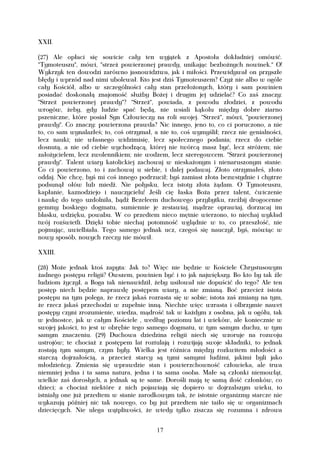 XXII.

(27) Ale opłaci się sowicie cały ten wyjątek z Apostoła dokładniej omówić.
"Tymoteuszu", mówi, "strzeż powierzonej prawdy, unikając bezbożnych nowinek." O!
Wykrzyk ten dowodzi zarówno jasnowidztwa, jak i miłości. Przewidywał on przyszłe
błędy i wprzód nad nimi ubolewał. Kto jest dziś Tymoteuszem? Czyż nie albo w ogóle
cały Kościół, albo w szczególności cały stan przełożonych, który i sam powinien
posiadać doskonałą znajomość służby Bożej i drugim jej udzielać? Co zaś znaczy:
"Strzeż powierzonej prawdy"? "Strzeż", powiada, z powodu złodziei, z powodu
wrogów, żeby, gdy ludzie spać będą, nie wsiali kąkolu między dobre ziarno
pszeniczne, które posiał Syn Człowieczy na roli swojej. "Strzeż", mówi, "powierzonej
prawdy". Co znaczy: powierzona prawda? Nic innego, jeno to, co ci poruczono, a nie
to, co sam wynalazłeś; to, coś otrzymał, a nie to, coś wymyślił; rzecz nie genialności,
lecz nauki; nie własnego widzimisię, lecz społecznego podania; rzecz do ciebie
dosnutą, a nie od ciebie wychodzącą, której nie twórcą masz być, lecz stróżem; nie
założycielem, lecz zwolennikiem; nie wodzem, lecz szeregowcem. "Strzeż powierzonej
prawdy". Talent wiary katolickiej zachowaj w nieskażonym i nienaruszonym stanie.
Co ci powierzono, to i zachowaj u siebie, i dalej podawaj. Złoto otrzymałeś, złoto
oddaj. Nie chcę, byś mi coś innego podrzucił; byś zamiast złota bezwstydnie i chytrze
podsunął ołów lub miedź. Nie połysku, lecz istoty złota żądam. O Tymoteuszu,
kapłanie, kaznodziejo i nauczycielu! Jeśli cię łaska Boża przez talent, ćwiczenie
i naukę do tego uzdolniła, bądź Bezeleem duchowego przybytku, rzeźbij drogocenne
gemmy boskiego dogmatu, sumiennie je zestawiaj, mądrze oprawiaj, dorzucaj im
blasku, wdzięku, powabu. W co przedtem nieco mętnie wierzono, to niechaj wykład
twój rozświetli. Dzięki tobie niechaj potomność wglądnie w to, co przeszłość, nie
pojmując, uwielbiała. Tego samego jednak ucz, czegoś się nauczył, byś, mówiąc w
nowy sposób, nowych rzeczy nie mówił.

XXIII.

(28) Może jednak ktoś zapyta: Jak to? Więc nie będzie w Kościele Chrystusowym
żadnego postępu religii? Owszem, powinien być i to jak największy. Bo kto by tak źle
ludziom życzył, a Boga tak nienawidził, żeby usiłował nie dopuścić do tego? Ale ten
postęp niech będzie naprawdę postępem wiary, a nie zmianą. Boć przecież istota
postępu na tym polega, że rzecz jakaś rozrasta się w sobie; istota zaś zmiany na tym,
że rzecz jakaś przechodzi w zupełnie inną. Niechże więc wzrasta i olbrzymie nawet
postępy czyni zrozumienie, wiedza, mądrość tak w każdym z osobna, jak u ogółu, tak
w jednostce, jak w całym Kościele , według poziomu lat i wieków, ale koniecznie w
swojej jakości, to jest w obrębie tego samego dogmatu, w tym samym duchu, w tym
samym znaczeniu. (29) Duchowa dziedzina religii niech się wzoruje na rozwoju
ustrojów; te chociaż z postępem lat roztulają i rozwijają swoje składniki, to jednak
zostają tym samym, czym były. Wielka jest różnica między rozkwitem młodości a
starczą dojrzałością, a przecież starcy są tymi samymi ludźmi, jakimi byli jako
młodzieńcy. Zmienia się wprawdzie stan i powierzchowność człowieka, ale trwa
niemniej jedna i ta sama natura, jedna i ta sama osoba. Małe są członki niemowląt,
wielkie zaś dorosłych, a jednak są te same. Dorośli mają tę samą ilość członków, co
dzieci; a chociaż niektóre z nich pojawiają się dopiero w dojrzalszym wieku, to
istniały one już przedtem w stanie zarodkowym tak, że istotnie organizmy starcze nie
wykazują później nic tak nowego, co by już przedtem nie taiło się w organizmach
dziecięcych. Nie ulega wątpliwości, że wtedy tylko ziszcza się rozumna i zdrowa


                                          17
 