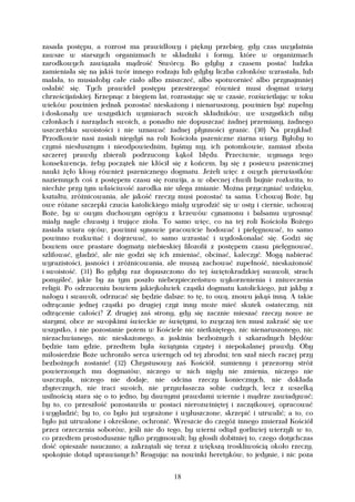 zasada postępu, a rozrost ma prawidłowy i piękny przebieg, gdy czas uwydatnia
zawsze w starszych organizmach te składniki i formy, które w organizmach
zarodkowych zawiązała mądrość Stwórcy. Bo gdyby z czasem postać ludzka
zamieniała się na jakiś twór innego rodzaju lub gdyby liczba członków wzrastała, lub
malała, to musiałoby całe ciało albo zniszczeć, albo spotwornieć albo przynajmniej
osłabić się. Tych prawideł postępu przestrzegać również musi dogmat wiary
chrześcijańskiej. Krzepnąc z biegiem lat, rozrastając się w czasie, rozświetlając w toku
wieków powinien jednak pozostać nieskażony i nienaruszony, powinien być zupełny
i doskonały we wszystkich wymiarach swoich składników, we wszystkich niby
członkach i narządach swoich, a ponadto nie dopuszczać żadnej przemiany, żadnego
uszczerbku swoistości i nie uznawać żadnej płynności granic. (30) Na przykład:
Przodkowie nasi zasiali niegdyś na roli Kościoła pszeniczne ziarna wiary. Byłoby to
czymś niesłusznym i nieodpowiednim, byśmy my, ich potomkowie, zamiast zboża
szczerej prawdy zbierali podrzucony kąkol błędu. Przeciwnie, wymaga tego
konsekwencja, żeby początek nie kłócił się z końcem, by się z posiewu pszenicznej
nauki żęło kłosy również pszenicznego dogmatu. Jeżeli więc z owych pierwiastków
naziemnych coś z postępem czasu się rozwija, a w obecnej chwili bujnie rozkwita, to
niechże przy tym właściwość zarodka nie ulega zmianie. Można przyczyniać wdzięku,
kształtu, zróżnicowania, ale jakość rzeczy musi pozostać ta sama. Uchowaj Boże, by
owe różane szczepki czucia katolickiego miały wyrodzić się w osty i ciernie, uchowaj
Boże, by w owym duchowym ogrójcu z krzewów cynamonu i balsamu wyrosnąć
miały nagle chwasty i trujące zioła. To samo więc, co na tej roli Kościoła Bożego
zasiała wiara ojców, powinni synowie pracowicie hodować i pielęgnować, to samo
powinno rozkwitać i dojrzewać, to samo wzrastać i wydoskonalać się. Godzi się
bowiem owe prastare dogmaty niebieskiej filozofii z postępem czasu pielęgnować,
szlifować, gładzić, ale nie godzi się ich zmieniać, obcinać, kaleczyć. Mogą nabierać
wyrazistości, jasności i zróżnicowania, ale muszą zachować zupełność, nieskażoność
i swoistość. (31) Bo gdyby raz dopuszczono do tej świętokradzkiej swawoli, strach
pomyśleć, jakie by za tym poszło niebezpieczeństwo wykorzenienia i zniweczenia
religii. Po odrzuceniu bowiem jakiejkolwiek cząstki dogmatu katolickiego, już jakby z
nałogu i swawoli, odrzucać się będzie dalsze: to tę, to ową, znowu jakąś inną. A takie
odtrącanie jednej cząstki po drugiej czyż inny może mieć skutek ostateczny, niż
odtrącenie całości? Z drugiej zaś strony, gdy się zacznie mieszać rzeczy nowe ze
starymi, obce ze swojskimi świeckie ze świętymi, to zwyczaj ten musi zakraść się we
wszystko, i nie pozostanie potem w Kościele nic nietkniętego, nic nienaruszonego, nic
niezachwianego, nic nieskażonego, a jaskinia bezbożnych i szkaradnych błędów
będzie tam gdzie, przedtem była świątynia czystej i niepokalanej prawdy. Oby
miłosierdzie Boże uchroniło serca wiernych od tej zbrodni; ten szał niech raczej przy
bezbożnych zostanie! (32) Chrystusowy zaś Kościół, sumienny i przezorny stróż
powierzonych mu dogmatów, niczego w nich nigdy nie zmienia, niczego nie
uszczupla, niczego nie dodaje, nie odcina rzeczy koniecznych, nie dokłada
zbytecznych, nie traci swoich, nie przywłaszcza sobie cudzych, lecz z wszelką
usilnością stara się o to jedno, by dawnymi prawdami wiernie i mądrze zawiadywać;
by to, co przeszłość pozostawiła w postaci nierozwiniętej i zaczątkowej, opracować
i wygładzić; by to, co było już wyrażone i wyłuszczone, skrzepić i utrwalić; a to, co
było już utrwalone i określone, ochronić. Wreszcie do czegóż innego zmierzał Kościół
przez orzeczenia soborów, jeśli nie do tego, by wierni odtąd gorliwiej wierzyli w to,
co przedtem prostodusznie tylko przyjmowali; by głosili dobitniej to, czego dotychczas
dość opieszale nauczano; a zakrzątali się teraz z większą troskliwością około rzeczy,
spokojnie dotąd uprawianych? Reagując na nowinki heretyków, to jedynie, i nic poza


                                          18
 