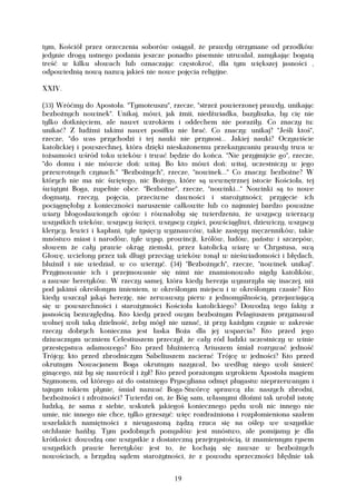 tym, Kościół przez orzeczenia soborów osiągał, że prawdy otrzymane od przodków
jedynie drogą ustnego podania jeszcze ponadto pisemnie utrwalał, zamykając bogatą
treść w kilku słowach lub oznaczając częstokroć, dla tym większej jasności ,
odpowiednią nową nazwą jakieś nie nowe pojęcia religijne.

XXIV.

(33) Wróćmy do Apostoła. "Tymoteuszu", rzecze, "strzeż powierzonej prawdy, unikając
bezbożnych nowinek". Unikaj, mówi, jak żmii, niedźwiadka, bazyliszka, by cię nie
tylko dotknięciem, ale nawet wzrokiem i oddechem nie poraziły. Co znaczy tu:
unikać? Z ludźmi takimi nawet posiłku nie brać. Co znaczy: unikaj? "Jeśli ktoś",
rzecze, "do was przychodzi i tej nauki nie przynosi... Jakiej nauki? Oczywiście
katolickiej i powszechnej, która dzięki nieskażonemu przekazywaniu prawdy trwa w
tożsamości wśród toku wieków i trwać będzie do końca. "Nie przyjmijcie go", rzecze,
"do domu i nie mówcie doń: witaj. Bo kto mówi doń: witaj, uczestniczy w jego
przewrotnych czynach." "Bezbożnych", rzecze, "nowinek..." Co znaczy: bezbożne? W
których nie ma nic świętego, nic Bożego, które są wewnętrznej istocie Kościoła, tej
świątyni Boga, zupełnie obce. "Bezbożne", rzecze, "nowinki..." Nowinki są to nowe
dogmaty, rzeczy, pojęcia, przeciwne dawności i starożytności; przyjęcie ich
pociągnęłoby z konieczności naruszenie całkowite lub co najmniej bardzo poważne
wiary błogosławionych ojców i równałoby się twierdzeniu, że wszyscy wierzący
wszystkich wieków, wszyscy święci, wszyscy czyści, powściągliwi, dziewiczy, wszyscy
klerycy, lewici i kapłani, tyle tysięcy wyznawców, takie zastępy męczenników, takie
mnóstwo miast i narodów, tyle wysp, prowincji, królów, ludów, państw i szczepów,
słowem że cały prawie okrąg ziemski, przez katolicką wiarę w Chrystusa, swą
Głowę, wcielony przez tak długi przeciąg wieków tonął w nieświadomości i błędach,
bluźnił i nie wiedział, w co wierzyć. (34) "Bezbożnych", rzecze, "nowinek unikaj".
Przyjmowanie ich i przejmowanie się nimi nie znamionowało nigdy katolików,
a zawsze heretyków. W rzeczy samej, która kiedy herezja wynurzyła się inaczej, niż
pod jakimś określonym imieniem, w określonym miejscu i w określonym czasie? Kto
kiedy wszczął jakąś herezję, nie zerwawszy pierw z jednomyślnością, przejawiającą
się w powszechności i starożytności Kościoła katolickiego? Dowodzą tego fakty z
jasnością bezwzględną. Kto kiedy przed owym bezbożnym Pelagiuszem przyznawał
wolnej woli taką dzielność, żeby mógł nie uznać, iż przy każdym czynie w zakresie
rzeczy dobrych konieczna jest łaska Boża dla jej wsparcia? Kto przed jego
dziwacznym uczniem Celestiuszem przeczył, że cały ród ludzki uczestniczy w winie
przestępstwa adamowego? Kto przed bluźniercą Ariuszem śmiał rozrywać jedność
Trójcy; kto przed zbrodniczym Sabeliuszem zacierać Trójcę w jedności? Kto przed
okrutnym Nowacjanem Boga okrutnym nazywał, bo według niego woli śmierć
ginącego, niż by się nawrócił i żył? Kto przed porażonym wyrokiem Apostoła magiem
Szymonem, od którego aż do ostatniego Pryscyliana odmęt plugastw nieprzerwanym i
tajnym tokiem płynie, śmiał nazwać Boga-Stwórcę sprawcą zła: naszych zbrodni,
bezbożności i zdrożności? Twierdzi on, że Bóg sam, własnymi dłońmi tak urobił istotę
ludzką, że sama z siebie, wskutek jakiegoś koniecznego pędu woli nic innego nie
umie, nic innego nie chce, tylko grzeszyć: więc rozdrażniona i rozpłomieniona szałem
wszelakich namiętności z nieugaszoną żądzą rzuca się na oślep we wszystkie
otchłanie hańby. Tym podobnych pomysłów jest mnóstwo, ale pomijamy je dla
krótkości: dowodzą one wszystkie z dostateczną przejrzystością, iż znamiennym rysem
wszystkich prawie heretyków jest to, że kochają się zawsze w bezbożnych
nowościach, a brzydzą sądem starożytności, że z powodu sprzeczności błędnie tak


                                        19
 