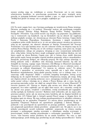 zwanej wiedzy stają się rozbitkami w wierze. Przeciwnie zaś to jest istotną
właściwością katolików, że przechowują powierzone im przez świętych ojców
prawdy, że potępiają bezbożne nowości zgodnie z tym, co ciągle powtarza Apostoł:
"Jeśliby ktoś głosił coś innego, niż co przyjęto, wyklnijcie go."

XXV.

(35) Tu może zapyta ktoś, czy i heretycy posługują się świadectwem Pisma świętego.
Owszem, posługują się, i to gorliwie. Zauważyć możesz, jak przebiegają wszystkie
księgi świętego Zakonu: Księgi Mojżesza, Księgi Królów, Psalmy, Apostołów,
Ewangelie i Proroków. Czy wśród swoich czy obcych, czy prywatnie czy publicznie,
czy w rozmowach czy książkach, czy na biesiadach czy na ulicach nie wygłoszą
żadnego poglądu swojego, nie okrasiwszy go słowami Pisma świętego. Czytaj dzieła
Pawła z Samosaty, Pryscyliana, Eunomjusza, Jowiniana i innych uwodzicieli,
a znajdziesz jeden wielki dowód na to, że oni ani jednej prawie stronicy nie przeoczą,
żeby jej nie upstrzyć, nie ubarwić zdaniami ze Starego Testamentu lub Nowego
Testamentu. Lecz tym bardziej strzec się ich i obawiać trzeba, im skryciej czają się za
zasłoną Prawa Bożego. Wiedzą oni, że ich cuchnące wyziewy, same przez się, niczym
nie przytłumione, nikogo nie przynęcą: skrapiają je więc wonnościami niebieskich
słów, żeby ludzie, którzy by łatwo mogli wzdrygnąć przed ludzkim błędem, nie tak
łatwo oparli się słowu Bożemu. Czynią więc, jak ci, którzy chcąc umilić dzieciom
jakiś gorzki napój, brzegi naczyńka wprzód miodem pomazują, żeby te niepodejrzliwe
duszyczki, poczuwszy słodycz, nie odtrąciły goryczy. Do tego samego zmierzają ci,
którzy jadowite zioła i szkodliwe soki okraszają nazwami lekarstw, by nikt nie
domyślił się trucizny, czytając napis: lekarstwa. (36) Dlatego to Zbawiciel nawoływał:
"Strzeżcie się fałszywych proroków, którzy przychodzą do was w odzieniu owiec, a
wewnątrz są wilkami drapieżnymi." Co oznacza tu: odzienie owiec? To głosy
proroków i apostołów; ze szczerością owiec uprzędli oni z tych słów owemu
Barankowi niepokalanemu, który gładzi grzechy świata, coś w rodzaju runa. A co
oznaczają: wilki drapieżne? Dzikie i wściekłe instynkty heretyków, którzy wciąż
dobywają się do zagród Kościoła i owczarnie Chrystusową szarpią, jak mogą. Żeby
zaś chytrzej wkraść się między niebaczne owce, zatrzymują wściekłość, ale zzuwają z
siebie postać wilczą i obwijają się w zdania z Prawa Bożego, jak w runo, by nikt,
poczuwszy mięciutką wełnę, nie uląkł się ostrych kłów. Lecz co mówi Zbawiciel? "Z
owoców poznacie ich." Znaczy to: dopiero gdy zaczną owe słowa Boże nie tylko
przytaczać, lecz także wykładać, już nie tylko nimi rzucać, ale i oświetlać, wtedy da
się odczuć owa gorycz, cierpkość i wścieklizna, wtedy nowinkarski jad wypryśnie,
wtedy wychylą się bezbożne nowości." Będziesz miał widowisko, jak się zrywa płot,
przesuwa granice ojców, jak się niweczy wiarę katolicką, jak się dogmat katolicki na
strzępy drze. (37) Takimi byli ci, których apostoł Paweł smaga w drugim liście do
Koryntian tymi oto słowy: "Bo tego rodzaju pseudoapostołowie to zdradliwi robotnicy,
przebierający się na apostołów Chrystusa". Co znaczą słowa: przebierający się na
apostołów Chrystusa? Podawali oto apostołowie przykłady z Zakonu Bożego -
podawali i oni; powoływali się apostołowie na powagę psalmów - powoływali się i
oni; przytaczali apostołowie zdania proroków - przytaczali i oni. Ale gdy to, na co się
jednako powoływali, zaczęli rozbieżnie wykładać, zarysowała się różnica między
prostymi, a podstępnymi, między szczerymi, a obłudnymi, między uczciwymi, a
przewrotnymi, krótko: między prawdziwymi a rzekomymi apostołami. "I niedziw",
rzecze, "sam bowiem szatan przebiera się na anioła światłości. Nic więc w tym
nadzwyczajnego, jeżeli słudzy jego przebierają się jak słudzy sprawiedliwości." Zatem


                                          20
 