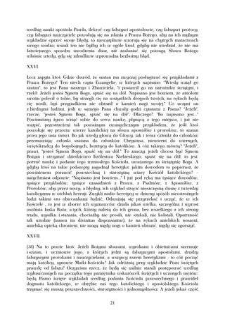 według nauki apostoła Pawła, ilekroć czy fałszywi apostołowie, czy fałszywi prorocy,
czy fałszywi nauczyciele powołują się na zdania z Prawa Bożego, aby na ich mylnym
wykładzie oprzeć swoje błędy, to niewątpliwie wzorują się na chytrych matactwach
swego wodza; wszak ten nie byłby ich w ogóle knuł, gdyby nie wiedział, że nie ma
łatwiejszego sposobu uwodzenia dusz, niż zasłaniać się powagą Słowa Bożego
właśnie wtedy, gdy się zdradliwie wprowadza bezbożny błąd.

XXVI.

Lecz zapyta ktoś: Gdzie dowód, że szatan ma zwyczaj posługiwać się przykładami z
Prawa Bożego? Ten niech czyta Ewangelie, w których napisano: "Wtedy wziął go
szatan", to jest Pana naszego i Zbawiciela, "i postawił go na narożniku świątyni, i
rzekł: Jeżeli jesteś Synem Boga, spuść się na dół. Napisano jest bowiem, że aniołom
swoim polecił o tobie, by strzegli cię na wszystkich drogach twoich; na rękach będą
cię nosili, byś przypadkiem nie obraził o kamień nogi swojej." Co uczyni on
z biednymi ludźmi, jeśli w samego Pana chwały godzi cytatami z Pisma? "Jeżeli",
rzecze, "jesteś Synem Boga, spuść się na dół". Dlaczego? "Bo napisano jest..."
Powinniśmy żywo wziąć sobie do serca naukę, płynącą z tego miejsca, i już nie
wątpić, przestrzeżeni tak poważnym ewangelicznym przykładem, że jeśli ktoś
powołuje się przeciw wierze katolickiej na słowa apostołów i proroków, to szatan
przez jego usta mówi. Bo jak wtedy głowa do Głowy, tak i teraz członki do członków
przemawiają: członki szatana do członków Chrystusa, niewierni do wiernych,
świętokradcy do bogobojnych, heretycy do katolików. A cóż takiego mówią? "Jeżeli",
prawi, "jesteś Synem Boga, spuść się na dół." To znaczy: jeżeli chcesz być Synem
Bożym i otrzymać dziedzictwo Królestwa Niebieskiego, spuść się na dół, to jest:
porzuć naukę i podanie tego wzniosłego Kościoła, uważanego za świątynię Boga. A
gdyby ktoś na takie podszepty zagadnął heretyka: jakim dowodem to popierasz, że
powinienem porzucić powszechną i starożytną wiarę Kościół katolickiego? -
natychmiast odpowie: "Napisano jest bowiem..." I już pod ręką ma tysiące dowodów,
tysiące przykładów, tysiące uzasadnień z Prawa, z Psalmów, z Apostołów, z
Proroków, aby przez nowy, a błędny, ich wykład strącić nieszczęsną duszę z twierdzy
katolicyzmu w otchłań herezji. Zwykli nadto heretycy w dziwny sposób nieostrożnych
ludzi takimi oto obiecankami łudzić: Odważają się przyrzekać i uczyć, że w ich
Kościele , to jest w zborze ich wyznawców działa jakaś wielka, szczególna i wprost
osobista łaska Boża; a tych, którzy należą do ich grona, bez wszelkiego z ich strony
trudu, wysiłku i starania, chociażby nie prosili, nie szukali, nie kołatali, Opatrzność
tak wiedzie (tamen ita divinitus dispensantur), że na rękach anielskich noszeni,
anielską opieką chronieni, nie mogą nigdy nogi o kamień obrazić, nigdy się zgorszyć.

XXVII.

(38) Na to powie ktoś: Jeżeli Bożymi słowami, wyrokami i obietnicami szermuje
i szatan, i uczniowie jego, z których jedni są fałszywymi apostołami, drudzy
fałszywymi prorokami i nauczycielami, a wszyscy razem heretykami - to cóż począć
mają katolicy, synowie Matki-Kościoła? Jak odróżnią przy wykładzie Pism świętych
prawdę od fałszu? Oczywista rzecz, że będą się usilnie starali postępować według
wyłuszczonych na początku tego pamiętnika wskazówek świętych i uczonych mężów:
będą Pismo święte wykładali według podania Kościoła powszechnego i prawideł
dogmatu katolickiego, w obrębie zaś tego katolickiego i apostolskiego Kościoła
trzymać się muszą powszechności, starożytności i jednomyślności. A jeżeli jakaś część


                                          21
 