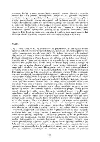 powstanie kiedyś przeciw powszechności, nowość przeciw dawności, niezgoda
jednego lub kilku przeciw jednomyślności wszystkich lub poważnej większości
katolików - to powinni przełożyć nieskażoną powszechność nad zepsutą część; w
obrębie powszechności zbożną starożytność nad bezbożną nowość; również w
obrębie starożytności powinni nad zuchwalstwo jednego lub niewielu ludzi przenieść
w pierwszym rzędzie wszechobowiązujące orzeczenia powszechnego soboru, jeżeli
takie istnieją; a dopiero w razie braku takich niech przyjmą to, co najbliższe,
mianowicie zgodne zapatrywania wielkiej liczby wybitnych nauczycieli. Jeżeli
z pomocą Bożą będziemy sumiennie, rozważnie i troskliwie tego przestrzegać, to bez
wielkiej trudności wyłowimy wszystkie szkodliwe błędy lęgnących się herezji.



XXVIII.

(39) A teraz kolej na to, by zobrazować na przykładach, w jaki sposób można
wyławiać i obalać bezbożne nowości heretyckie, wysuwając i gromadząc przeciw nim
zgodne zapatrywania starych nauczycieli. Tę jednak starożytną jednomyślność
świętych ojców należy z wielką starannością śledzić i uwzględniać nie przy każdym
drobnym zagadnieniu z Prawa Bożego, ale głównie wtedy tylko, gdy chodzi o
prawidło wiary. A przy tym nie zawsze i nie wszystkie herezje można w ten sposób
zwalczać, lecz jedynie nowe, świeże, kiedy się dopiero lęgną, zanim, z samego już
braku czasu, nie zdołają sfałszować prawideł dawnej wiary, zanim szerzej nie rozleją
swego jadu i nie skażą pism ojców. Do rozprzestrzenionych zaś i zastarzałych herezji
nie należy wcale w ten sposób się zabierać; chybiłoby to, bo herezje te miały przez
długi przeciąg czasu za dużo sposobności do okradania prawdy. Wobec tego należy
bezbożne zasady tych dawniejszych odszczepieństw czy herezji, gdy zajdzie potrzeba,
zbijać jedynie powagą Pisma świętego lub w ogóle ich unikać jako dawno już zbitych
i potępionych na powszechnych soborach katolickich kapłanów. Zatem w pierwszej
chwili, gdy błąd zacznie zgnilizną ziać i na swoją obronę wykradać jakieś słowa
z świętego Prawa oraz je błędnie i wykrętnie wykładać, niezwłocznie trzeba, celem
należytego wyłożenia Pisma świętego, zebrać zdania przodków; by przez nie owe
lęgnące się nowinki bez zachodu wyjawić i nieodwołalnie potępić. Należy jednak
zbierać zdania tych tylko ojców, którzy w katolickiej wierze i społeczności
świątobliwie, mądrze, niezachwianie żyli, uczyli i wytrwali - i na to zasłużyli, by albo
z wiarą w Chrystusie umrzeć, albo szczęśliwie życie oddać za Niego. Ale i tym ojcom
wierzyć należy według tej zasady, by za niewątpliwie pewne i obowiązujące uważać
to, co albo wszyscy, albo ich większość w jednym i tym samym duchu wyraźnie,
często i wytrwale jakby jakiś zgodny w sobie sobór nauczycieli przyjmowała,
zachowywała i przekazywała, a tym samym i zatwierdziła. Cokolwiek by zaś któryś z
nich, choćby to był święty i uczony, choćby to był biskup, choćby wyznawca
i męczennik, przyjmował poza wszystkimi lub w przeciwieństwie do nich - wszystko
to trzeba jako jego własne, tajemne i prywatne mniemania odgraniczyć od
stanowiącego powagę, wspólnego i publicznego poglądu ogółu. W przeciwnym
bowiem razie moglibyśmy z wielkim niebezpieczeństwem dla wiecznego zbawienia,
według świętokradzkiego zwyczaju heretyków i odszczepieńców, porzucić starą
prawdę powszechnego dogmatu i popaść w błędną nowinkę jednego człowieka. (40)
Żeby zaś ktoś przypadkiem nie sądził, że wolno mu lekkomyślnie wzgardzić tą świętą
i powszechną jednomyślnością błogosławionych ojców, mówi Apostoł w pierwszym
liście do Koryntian: "Niektórych oto ustanowił Bóg w Kościele po pierwsze


                                          22
 