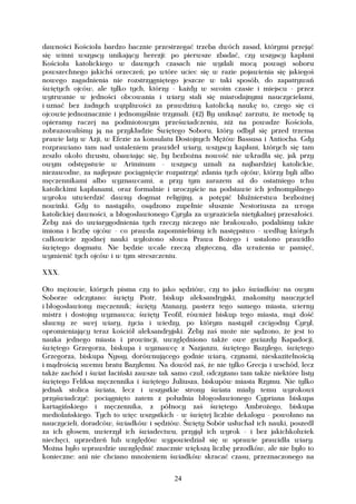 dawności Kościoła bardzo bacznie przestrzegać trzeba dwóch zasad, którymi przejąć
się winni wszyscy unikający herezji: po pierwsze zbadać, czy wszyscy kapłani
Kościoła katolickiego w dawnych czasach nie wydali mocą powagi soboru
powszechnego jakichś orzeczeń; po wtóre uciec się w razie pojawienia się jakiegoś
nowego zagadnienia nie rozstrzygniętego jeszcze w taki sposób, do zapatrywań
świętych ojców, ale tylko tych, którzy - każdy w swoim czasie i miejscu - przez
wytrwanie w jedności obcowania i wiary stali się miarodajnymi nauczycielami,
i uznać bez żadnych wątpliwości za prawdziwą katolicką naukę to, czego się ci
ojcowie jednoznacznie i jednomyślnie trzymali. (42) By uniknąć zarzutu, że metodę tą
opieramy raczej na podmiotowym przeświadczeniu, niż na powadze Kościoła,
zobrazowaliśmy ją na przykładzie Świętego Soboru, który odbył się przed trzema
prawie laty w Azji, w Efezie za konsulatu Dostojnych Mężów Bassusa i Antiocha. Gdy
rozprawiano tam nad ustaleniem prawideł wiary, wszyscy kapłani, których się tam
zeszło około dwustu, obawiając się, by bezbożna nowość nie wkradła się, jak przy
owym odstępstwie w Ariminum - wszyscy uznali za najbardziej katolickie,
niezawodne, za najlepsze pociągnięcie rozpatrzyć zdania tych ojców, którzy byli albo
męczennikami albo wyznawcami, a przy tym zarazem aż do ostatniego tchu
katolickimi kapłanami, oraz formalnie i uroczyście na podstawie ich jednomyślnego
wyroku utwierdzić dawny dogmat religijny, a potępić bluźnierstwa bezbożnej
nowinki. Gdy to nastąpiło, osądzono zupełnie słusznie Nestoriusza za wroga
katolickiej dawności, a błogosławionego Cyryla za wyraziciela nietykalnej przeszłości.
Żeby zaś do uwiarygodnienia tych rzeczy niczego nie brakowało, podaliśmy także
imiona i liczbę ojców - co prawda zapomnieliśmy ich następstwo - według których
całkowicie zgodnej nauki wyłożono słowa Prawa Bożego i ustalono prawidło
świętego dogmatu. Nie będzie wcale rzeczą zbyteczną, dla wrażenia w pamięć,
wymienić tych ojców i w tym streszczeniu.

XXX.

Oto mężowie, których pisma czy to jako sędziów, czy to jako świadków na owym
Soborze odczytano: święty Piotr, biskup aleksandryjski, znakomity nauczyciel
i błogosławiony męczennik; święty Atanazy, pasterz tego samego miasta, wierny
mistrz i dostojny wyznawca; święty Teofil, również biskup tego miasta, mąż dość
sławny ze swej wiary, życia i wiedzy, po którym nastąpił czcigodny Cyryl,
opromieniający teraz kościół aleksandryjski. Żeby zaś może nie sądzono, że jest to
nauka jednego miasta i prowincji, uwzględniono także owe gwiazdy Kapadocji,
świętego Grzegorza, biskupa i wyznawcę z Nazjanzu, świętego Bazylego, świętego
Grzegorza, biskupa Nyssy, dorównującego godnie wiarą, czynami, nieskazitelnością
i mądrością swemu bratu Bazylemu. Na dowód zaś, że nie tylko Grecja i wschód, lecz
także zachód i świat łaciński zawsze tak samo czuł, odczytano tam także niektóre listy
świętego Feliksa męczennika i świętego Juliusza, biskupów miasta Rzymu. Nie tylko
jednak stolica świata, lecz i wszystkie strony świata miały temu wyrokowi
przyświadczyć: pociągnięto zatem z południa błogosławionego Cypriana biskupa
kartagińskiego i męczennika, z północy zaś świętego Ambrożego, biskupa
mediolańskiego. Tych to więc wszystkich - w świętej liczbie dekalogu - powołano na
nauczycieli, doradców, świadków i sędziów. Święty Sobór usłuchał ich nauki, poszedł
za ich głosem, uwierzył ich świadectwu, przyjął ich wyrok - i bez jakichkolwiek
niechęci, uprzedzeń lub względów wypowiedział się w sprawie prawidła wiary.
Można było wprawdzie uwzględnić znacznie większą liczbę przodków, ale nie było to
konieczne: ani nie chciano mnożeniem świadków skracać czasu, przeznaczonego na


                                         24
 