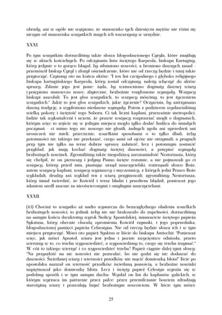 obrady, ani w ogóle nie wątpiono, że stanowisko tych dziesięciu mężów nie różni się
niczym od stanowiska wszystkich innych ich towarzyszy w urzędzie.

XXXI.

Po tym wszystkim dorzuciliśmy także słowa błogosławionego Cyryla, które znajdują
się w aktach kościelnych. Po odczytaniu listu świętego Karpeola, biskupa Kartaginy,
który jedynie o to gorąco błagał, by stłumiono nowości, a broniono dawnych zasad -
przemówił biskup Cyryl i złożył oświadczenie, które nie od rzeczy będzie i tutaj także
przytoczyć. Czytamy oto na końcu aktów: "I ten list czcigodnego i głęboko religijnego
biskupa kartagińskiego Karpeola, który został odczytany, należy włączyć do aktów
sprawy. Zdanie jego jest jasne: żąda, by wzmocniono dogmaty dawnej wiary
i potępiono stanowczo nowe, zbyteczne, bezbożnie rozgłoszone wymysły. Wszyscy
biskupi zawołali: To jest głos wszystkich, to wszyscy mówimy, to jest życzeniem
wszystkich." Jakiż to jest głos wszystkich, jakie życzenie? Oczywista, by zatrzymano
dawną tradycję, a wypleniono niedawne wymysły. Potem z podziwem wysławialiśmy
wielką pokorę i świętość tego Soboru. Ci tak liczni kapłani, przeważnie metropolici,
ludzie tak wykształceni i uczeni, że prawie wszyscy rozprawiać mogli o dogmatach,
którym więc to zejście się w jednym miejscu mogło tylko dodać bodźca do śmiałych
poczynań - ci mimo tego nic nowego nie głosili, żadnych zgoła ani uprzedzeń ani
uroszczeń nie mieli; przeciwnie, wszelkimi sposobami o to tylko dbali, żeby
potomności nic takiego nie przekazać, czego sami od ojców nie otrzymali; a pragnęli
przy tym nie tylko na teraz dobrze sprawę załatwić, lecz i potomnym zostawić
przykład, jak mają kochać dogmaty świętej dawności, a potępiać wymysły
bezbożnych nowinek. Zgromiliśmy także niegodziwą zarozumiałość Nestoriusza, który
się chełpił, że on pierwszy i jedyny Pismo święte rozumie, a nie pojmowali go ci
wszyscy, którzy przed nim, piastując urząd nauczycielski, roztrząsali słowo Boże,
zatem wszyscy kapłani, wszyscy wyznawcy i męczennicy, z których jedni Prawo Boże
wykładali, drudzy zaś wykład ten z wiarą przyjmowali; zgromiliśmy Nestoriusza,
który śmiał twierdzić, że Kościół i teraz bladzi i przedtem błądził, ponieważ jego
zdaniem szedł zawsze za nieoświeconymi i omylnymi nauczycielami.

XXXII.

(43) Chociaż to wszystko aż nadto wystarcza do bezwzględnego obalenia wszelkich
bezbożnych nowości, to jednak żeby nic nie brakowało do zupełności, dorzuciliśmy
na samym końcu dwukrotny wyrok Stolicy Apostolskiej, mianowicie świętego papieża
Sykstusa, który obecnie chwałą opromienia Kościół rzymski, i jego poprzednika,
błogosławionej pamięci papieża Celsestyna. Nie od rzeczy będzie słowa ich i w tym
miejscu przytoczyć. Mówi oto papież Sysktus w liście do biskupa Antiochii: "Ponieważ
więc, jak mówi Apostoł, wiara jest jedna i jawnie zwycięstwo odniosła, przeto
wierzmy w to, co trzeba wypowiedzieć, a wypowiedzmy to, czego się trzeba trzymać."
W cóż to takiego wierzyć i co wypowiedzieć trzeba? Papież ciągnie dalej tymi słowy:
"Na przyszłość na nic nowości nie pozwalać, bo nie godzi się nic dodawać do
dawności. Świetlanej wiary i wierności przodków nie mącić domieszką błota!" Iście po
apostolsku nazwał on wierność przodków świetlaną jasnością, a bezbożne nowinki
napiętnował jako domieszkę błota. Lecz i święty papież Celestyn wyraża się w
podobny sposób i w tym samym duchu. Wysłał on list do kapłanów galickich, w
którym wyrzuca im patrzenie przez palce: przez przemilczanie bowiem zdradzają
starożytną wiarę i pozwalają bujać bezbożnym nowościom. W liście tym mówi:


                                         25
 
