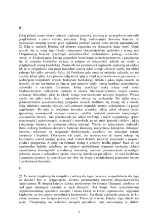 IV.

Żeby jednak nasze słowa nabrały większej jasności, musimy je szczegółowo oświetlić
przykładami i nieco szerzej rozwinąć. Przy nadmiernym bowiem dążeniu do
treściwości mógłby wartki prąd wykładu porwać sprzed oczu rzeczy najważniejsze.
(5) Gdy w czasach Donata, od którego wywodzą się donatyści, duża część Afryki
rzuciła się w wiry jego błędu i niepomna chrześcijańskiej godności i wiary nad
Chrystusowy Kościół przełożyła świętokradzkie zuchwalstwo jednego człowieka,
wtedy ci Afrykańczycy, którzy pogardzili haniebnym odszczepieństwem i przyłączyli
się do zespołu kościołów świata, ci jedynie ze wszystkich zdołali się ocalić w
przybytkach wiary katolickiej. Zostawili oni potomności zaprawdę wyborny przykład,
jak to w przyszłości inni mają rozsądnie więcej sobie ważyć zdrowie ogółu, niż obłęd
jednego lub tylko niewielu ludzi. (6) Podobnie gdy trucizna ariańska zakaziła już nie
cząstkę jakąś tylko, lecz prawie cały świat, gdy w błąd wprowadzono to przemocą, to
podstępem wszystkich prawie biskupów łacińskiego świata i jakaś mgła osiadła na
sercach, że nie wiedziano za kim w tym zamęcie pójść, wtedy każdego prawdziwego
miłośnika i czciciela Chrystusa, który przełożył starą wiarę nad nowe
błędnowierstwo, całkowicie ominęła ta zaraza. Niebezpieczeństwo owych czasów
wskazuje dowodnie, jakie to klęski ściąga wprowadzenie nowego dogmatu. Wszak
wtedy nie tylko małe, lecz i największe rzeczy się zachwiały. Nie tylko węzły
pokrewieństwa, powinowactwa, przyjaźni, związki rodzinne się rwały, ale i miasta,
ludy, dzielnice, narody, słowem całe państwo rzymskie zostało wstrząśnięte i z posad
wypchnięte. Bo gdy ta bezbożna nowinka ariańska, jakby jakaś okrutna jędza,
spętawszy nasamprzód samego cesarza, usidliła nowymi prawami najwyższych
dostojników dworu - nie przestawała już odtąd wichrzyć i mącić wszystkiego: spraw
prywatnych i państwowych, świętych i świeckich, za nic mieć prawdę i dobro i jakby
z wyższego miejsca w upatrzone ofiary mierzyć. Wtedy to znieważano małżonki,
lżono wdowy, hańbiono dziewice, burzono klasztory, rozpędzano kleryków, chłostano
lewitów, wleczono na wygnanie duchownych; zapełniły się świętymi kaźnie,
wiezienia i kopalnie. Olbrzymia ich część, nie wpuszczana do miast, tułając się
bezdomnie wśród pustyń, jaskiń, skał, wśród dzikich zwierząt zmarniała z nagości,
głodu i pragnienia. A cały ten bezmiar nędzy z jednego źródła płynie! Stąd, że się
wprowadza ludzkie zabobony na miejsce niebieskiego dogmatu, podważa dobrze
uzasadnioną starożytność zbrodniczą nowością, narusza postanowienia przeszłych
pokoleń, zrywa z uchwałami ojców, niweczy określenia przodków - że owa bezbożna
i namiętna gonitwa za nowinkami nie chce się liczyć z nietykalnymi granicami świętej
i nieskażonej dawności.

V.

(7) Ale może zmyślamy to wszystko z odrazy do tego, co nowe, a upodobania do tego,
co dawne? Kto to przypuszcza, niechże przynajmniej uwierzy błogosławionemu
Ambrożemu. W drugiej księdze dzieła, zwróconego do cesarza Gracjana, ubolewa on
nad tymi smutnymi czasami w tych słowach: "Już dosyć, Boże wszechmocny,
odpokutowaliśmy upadkiem naszym i naszą krwią za rzezie wyznawców, wygnania
kapłanów, za ten ogrom niegodziwej bezbożności. Już dosyć zajaśniała prawda, że kto
wiarę narusza, ten bezpieczeństwo traci." Potem w trzeciej księdze tego dzieła tak
pisze: "Trzymajmy się wskazań naszych przodków i nie naruszajmy w dzikim


                                         3
 