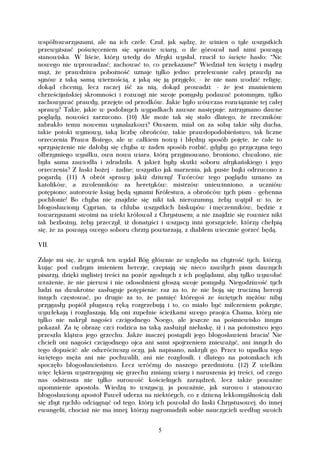 współtowarzyszami, ale na ich czele. Czuł, jak sądzę, że winien o tyle wszystkich
przewyższać poświęceniem się sprawie wiary, o ile górował nad nimi powagą
stanowiska. W liście, który wtedy do Afryki wysłał, rzucił to święte hasło: "Nic
nowego nie wprowadzać; zachować to, co przekazane!" Wiedział ten święty i mądry
mąż, że prawdziwa pobożność uznaje tylko jedno: przelewanie całej prawdy na
synów z taką samą wiernością, z jaką się ją przyjęło; - że nie nam wodzić religię,
dokąd chcemy, lecz raczej iść za nią, dokąd prowadzi: - że jest znamieniem
chrześcijańskiej skromności i rozwagi nie swoje pomysły podawać potomnym, tylko
zachowywać prawdy, przejęte od przodków. Jakie było wówczas rozwiązanie tej całej
sprawy? Takie, jakie w podobnych wypadkach zawsze następuje: zatrzymano dawne
poglądy, nowości zarzucono. (10) Ale może tak się stało dlatego, że rzeczników
zabrakło temu nowemu wynalazkowi? Owszem, miał on za sobą takie siły ducha,
takie potoki wymowy, taką liczbę obrońców, takie prawdopodobieństwo, tak liczne
orzeczenia Prawa Bożego, ale w całkiem nowy i błędny sposób pojęte, że całe to
sprzysiężenie nie dałoby się chyba w żaden sposób rozbić, gdyby go przyczyna tego
olbrzymiego wysiłku, owa nowa wiara, którą przyjmowano, broniono, chwalono, nie
była sama zawiodła i zdradziła. A jakież były skutki soboru afrykańskiego i jego
orzeczenia? Z łaski bożej - żadne; wszystko jak marzenia, jak puste bajki odrzucono z
pogardą. (11) A obrót sprawy jakiż dziwny! Twórców tego poglądu uznano za
katolików, a zwolenników za heretyków; mistrzów uniewinniono, a uczniów
potępiono; autorowie ksiąg będą synami Królestwa, a obrońców tych pism - gehenna
pochłonie! Bo chyba nie znajdzie się nikt tak nierozumny, żeby wątpił w to, że
błogosławiony Cyprian, ta chluba wszystkich biskupów i męczenników, będzie z
towarzyszami swoimi na wieki królował z Chrystusem; a nie znajdzie się rowniez nikt
tak bezbożny, żeby przeczył, iż donatyści i wszyscy inni gorszyciele, którzy chełpią
się, że za powagą owego soboru chrzty powtarzają, z diabłem wiecznie gorzeć będą.

VII.

Zdaje mi się, że wyrok ten wydał Bóg głównie ze względu na chytrość tych, którzy,
kując pod cudzym imieniem herezje, czepiają się nieco zawiłych pism dawnych
pisarzy, dzięki mglistej treści na pozór zgodnych z ich poglądami, aby tylko wywołać
wrażenie, że nie pierwsi i nie odosobnieni głoszą swoje pomysły. Niegodziwość tych
ludzi na dwukrotne zasługuje potępienie: raz za to, że nie boją się trucizną herezji
innych częstować, po drugie za to, że pamięć któregoś ze świętych mężów niby
przygasły popiół plugawą ręką rozgrzebują i to, co miało być milczeniem pokryte,
wywlekają i rozgłaszają. Idą oni zupełnie ścieżkami swego praojca Chama, który nie
tylko nie nakrył nagości czcigodnego Noego, ale jeszcze na pośmiewisko innym
pokazał. Za tę obrazę czci rodzica na taką zasłużył niełaskę, iż i na potomstwo jego
przeszła klątwa jego grzechu. Jakże inaczej postąpili jego błogosławieni bracia! Nie
chcieli oni nagości czcigodnego ojca ani sami spojrzeniem znieważyć, ani innych do
tego dopuścić: ale odwróciwszy oczy, jak napisano, nakryli go. Przez to upadku tego
świętego męża ani nie pochwalili, ani nie rozgłosili, i dlatego na potomkach ich
spoczęło błogosławieństwo. Lecz wróćmy do naszego przedmiotu. (12) Z wielkim
więc lękiem wystrzegajmy się grzechu zmiany wiary i naruszenia jej treści, od czego
nas odstrasza nie tylko surowość kościelnych zarządzeń, lecz także poważne
upomnienie apostoła. Wiedzą to wszyscy, ja poważnie, jak surowo i stanowczo
błogosławiony apostoł Paweł uderza na niektórych, co z dziwną lekkomyślnością dali
się zbyt rychło odciągnąć od tego, który ich powołał do łaski Chrystusowej, do innej
ewangelii, chociaż nie ma innej; którzy nagromadzili sobie nauczycieli według swoich


                                         5
 