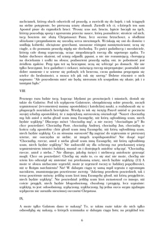zachcianek, którzy słuch odwrócili od prawdy, a zwrócili się do bajek; i tak ściągnęli
na siebie potępienie, bo pierwszą wiarę złamali. Zwiedli ich ci, o których ten sam
Apostoł pisze do rzymskich braci: "Proszę was zaś, bracia, byście baczyli na tych,
którzy powodują spory i zgorszenia przeciw nauce, którą poznaliście; strońcie od nich;
tacy bowiem nie służą Chrystusowi Panu, lecz swemu brzuchowi, a słodkimi
słówkami i przymilaniem się uwodzą serca niewinnych. Wciskają się oni do domów i
usidlają kobietki, obciążone grzechami, unoszone różnymi namiętnościami; uczą się
ciągle, a do poznania prawdy nigdy nie dochodzą. To puści gadatliwcy i uwodziciele,
którzy całe domy wywracają, ucząc niegodziwych rzeczy dla szpetnego zysku. To
ludzie duchowo skażeni, od wiary odpadli; pyszni, a nic nie rozumiejący, chorujący
na dociekania i walki na słowa; pozbawieni prawdy sądzą oni, że pobożność jest
źródłem zysków. Przy tym też są bezczynni, uczą się włóczyć po domach. Ale nie
tylko bezczynni, lecz gadatliwi i ciekawi, mówiący rzeczy nieprzystojne; postradali oni
dobre sumienie i w wierze się potknęli; ich bezecna, czcza gadanina przyczynia się
wielce do bezbożności, a mowa ich jak rak się szerzy." Dobrze również o nich
napisano: "Ale powodzenia mieć nie będą; nierozum ich wszystkim się ukaże, jak i z
tamtymi było."

VIII.

Pewnego razu ludzie tacy, kupcząc błędami po prowincjach i miastach, dostali się
także do Galatów. Pod ich wpływem Galatowie, obrzydziwszy sobie prawdę, zaczęli
wymiotować (revomentes) mannę apostolskiej i katolickiej nauki, a rozlubowali się w
plugawych nowinkach heretyków. Wtedy to tak się święty Paweł uniósł w poczuciu
swojej władzy apostolskiej, że z największą surowością oświadczył: "Nawet chociażby
my lub anioł z nieba głosił wam inną Ewangelię, niż którą ogłosiliśmy wam, niech
będzie wyklęty." Dlaczego mówi "chociażby my", a nie raczej: "chociażbym ja"? Bo
chce powiedzieć: Chociażby Piotr, chociażby Andrzej, chociażby Jan, chociażby w
końcu cały apostołów chór głosił wam inną Ewangelię, niż którą ogłosiliśmy wam,
niech będzie wyklęty. Co za straszna surowość! By zagrzać do wytrwania w pierwszej
wierze, nie oszczędza ni siebie, ni innych współapostołów! Nie dosyć tego!
"Chociażby, rzecze, anioł z nieba głosił wam inną Ewangelię, niż którą ogłosiliśmy
wam, niech będzie wyklęty." Nie zadowolił się dla ochrony raz przekazanej wiary
wymienieniem istności ludzkiej, musiał on i dostojnych aniołów włączyć. "Chociażby,
rzecze, anioł z nieba..." Nie dlatego, jakoby święci i niebiescy aniołowie grzeszyć
mogli. Chce on powiedzieć: Choćby się stało to, co się stać nie może, choćby nie
wiem kto odważył się zmieniać raz przekazaną wiarę, niech będzie wyklęty. (13) A
może te słowa niebacznie wyrzekł, może je wyrzucił raczej w ludzkiej popędliwości,
niż w Bożym natchnieniu? Nie! W dalszym ciągu tę samą myśl wyraża z ogromnym
naciskiem, znamionującym powtórzone zwroty: “Jakeśmy przedtem powiedzieli, tak i
teraz powtórnie mówię: jeśliby wam ktoś inną Ewangelię głosił, niż którą przyjęliście,
niech będzie wyklęty”. Nie powiedział: jeśliby wam ktoś zwiastował co innego, niż
coście przyjęli, niech będzie błogosławiony, chwalony i przyjęty, lecz wyraźnie:
wyklęty, to jest: odosobniony, wyłączony, wykluczony, by jedna owca swym zgubnym
wpływem nie zaraziła niewinnej owczarni Chrystusa.

IX.

A może tylko Galatom dano te nakazy? To, w takim razie także do nich tylko
odnosiłyby się nakazy, o których wzmianka w dalszym ciągu listu; na przykład ten:


                                          6
 