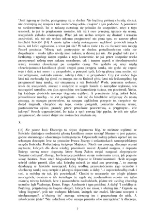 "Jeśli żyjemy w duchu, postępujmy też w duchu. Nie bądźmy próżnej chwały, chciwi,
nie drażnijmy się wzajem i nie zazdrośćmy sobie wzajem" i tym podobne. A ponieważ
to niedorzeczność, bo te nakazy zwracają się jednako do wszystkich, więc z tego
wniosek, że jak te przykazania moralne, tak też i owe przepisy, tyczące się wiary,
wszystkich jednako obowiązują. Więc jak nie wolno wzajem się drażnić i wzajem
zazdrościć, tak też nie wolno nikomu przyjmować nic poza tym, co zawsze głosi
katolicki Kościół. (14) A może tylko wtedy nakazywano wyklinać głosicieli innych
nauk, niż które ogłoszono, a teraz już nie? W takim razie i to, co również tam święty
Paweł powiada: "Mówię zaś: postępujcie w duchu; pożądliwościom ciała nie
dogadzajcie - miało tylko wtedy moc nakazu, a dzisiaj już nie. Ale pogląd taki jest i
bezbożny, i zgubny; zatem wynika z tego koniecznie, że jak przez wszystkie wieki
przestrzegać należy tego nakazu moralnego, tak i tamten wyrok o nieodmienności
wiary rowniez obowiązuje po wszystkie czasy. Nie godziło się więc nigdy
chrześcijaninowi-katolikowi głosić czegoś poza przyjętą nauką, nie godzi się czynić
tego i dziś, a tak samo i w przyszłości; a potępiać tych, którzy głoszą inną naukę, niż
raz otrzymaną, należało zawsze, należy i dziś, i w przyszłości.. Czy jest wobec tego
ktoś tak zuchwały, by głosił co innego, niż co Kościół głosi, ktoś tak lekkomyślny, by
przyjmował inną naukę, niż otrzymaną z rąk Kościoła? Woła, powtarza wołanie,
woła do wszystkich, zawsze i wszędzie w swych listach to narzędzie wybrane, ten
nauczyciel narodów, ten głos apostołów, ten kaznodzieja świata, ten powiernik Nieba,
by każdego głosiciela nowego dogmatu wyklęto. A przeciwnie żaby, jakieś bąki,
jednodniowe muchy - to jest pelagianie - tak się do katolików odzywają: Za naszą
powagą, za naszym przewodem, za naszym wykładem potępcie to, czegoście się
dotąd trzymali, chwyćcie się tego, coście potępiali, porzućcie dawną wiarę,
postanowienia ojców, prawdę przez przodków powierzoną, a przyjmijcie... cóż
takiego? Strach wypowiedzieć, bo taka z tych rzeczy bije pycha, że ich nie tylko
przyjmować, ale nawet zbijać nie można bez skalania się.

X.

(15) Ale powie ktoś: Dlaczego to często dopuszcza Bóg, że niektóre wybitne, w
Kościele działające osobistości głoszą katolikom nowe rzeczy? Słuszne to jest pytanie,
godne starannego i obszernego roztrząśnięcia. Odpowiedź należy jednak oprzeć nie na
własnym dowcipie, lecz na powadze Prawa Bożego i wskazówkach nauczycielskiego
urzędu Kościoła. Posłuchajmy świętego Mojżesza. Niech nas pouczy, dlaczego uczeni
mężowie, których dla daru wiedzy prorokami nawet Apostoł nazywa, z dopustu
Bożego szerzą nowe dogmaty, które Stary Zakon zwykł nazywać alegorycznie
"bogami cudzymi", dlatego, bo heretycy podobnie swoje mniemania czczą, jak poganie
swoje bóstwa. Pisze więc błogosławiony Mojżesz w Deuteronomium: "Jeśli wystąpi
wśród ciebie prorok albo taki, któryby mówił, że miał sen proroczy...", to znaczy
działający w Kościele nauczyciel, który według przeświadczenia jego uczniów i
słuchaczy naukę swą czerpie z jakiegoś objawienia; a dalej: “...i zapowiedziałby znak i
cud, a stałoby się tak, jak powiedział.." Chodzi to naprawdę nie o byle jakiego
nauczyciela, owszem o tak światłego, że wyda się zwolennikom swoim nie tylko
znawcą rzeczy ludzkich, lecz i jasnowidzem nadludzkich, jakimi też według chwalby
uczniów byli Walentyn, Donat, Fotyn, Apolinaris i tym podobni. A dalej? "I rzekłby ci:
Pójdźmy, przystańmy do bogów obcych, których nie znasz, i służmy im..." Czymże są
"obcy bogowie", jeśli nie cudzymi błędami, których nie znałeś, błędami nowymi i
niesłyszanymi?; a "służmy im" znaczy: wierzmy im i przystańmy do nich. A
zakończenie jakie? "Nie usłuchasz słów owego proroka albo marzyciela." A dlaczego,


                                          7
 