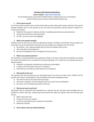 Common Job Interview Questions
Source: LinkedIn - https://lnkd.in/eXVx25Z
For the sample answers, you’ll require LinkedIn Premium. Sample answers are not mandatory.
It’s best to write your own answers with the help of the given tips.
1. Tell me about yourself.
A lot of jobs require someone who can think on their feet or present ideas with crispness and clarity. This question
provides employers with an early preview of your core skills, your personality, and your ability to respond to an
unstructured question.
● Prepare for this question in advance and have a compelling story about your past experiences.
● Pull prominent skills from the job description.
● Be “SHE” (succinct, honest, and engaging).
2. What is your greatest strength?
Employers want to see if you can strike the right balance between confidence and humility. Hiring managers also
want to get a sense of how self-aware and honest you are and align your strengths to the role at hand.
● Be authentic - don’t makeup strengths that you think the employer wants to hear.
● Tell a story about a work experience.
● Be sure the strengths you share are aligned to the role you want.
3. What is your greatest weakness?
The interviewer is assessing whether your weaknesses will get in the way of doing the job. Employers are looking
for humility and whether you’re committed to learning and growing. This is a place you can showcase what you’re
doing to improve.
● Employers are looking for self-awareness and personal accountability.
● It’s good, to be honest about what you’re not great at.
● Share what you are doing to actively improve on this weakness.
4. Why should we hire you?
This question tests how persuasive you are. Interviewers want to see if you can make a calm, confident case for
yourself, even if they’re acting skeptical. They’re looking for factual and compelling answers.
● Start with the three or four best reasons you’ve got.
● Cite results, credentials, and other people’s praise so you don’t seem self-absorbed.
● Be concise, and invite follow-up questions at the end.
5. Why do you want to work here?
Interviewers want to understand what prompted you to apply for this job. They don’t want candidates who are
indifferent to where they work. Instead, they want someone who offers very specific reasons for why they want
this job.
● Make it about them first.
● Show you’ve done your research.
● Use this as a key opportunity to outshine the competition.
● Speak from the heart.
6. Tell me about a time you showed leadership.
 
