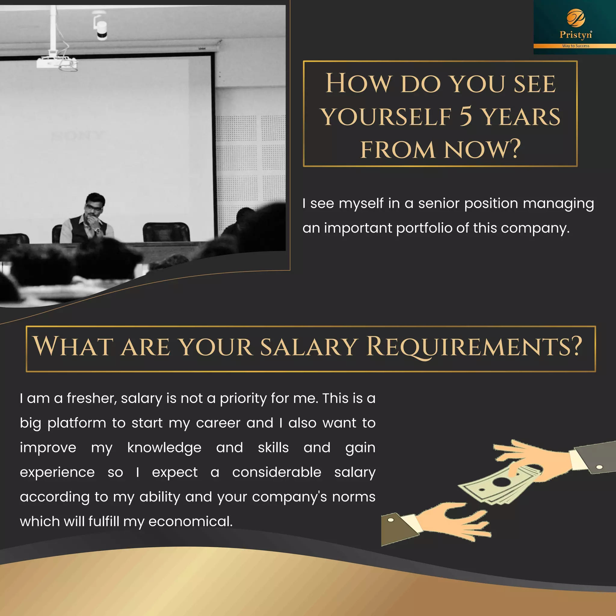 How do you see
yourself 5 years
from now?
I see myself in a senior position managing
an important portfolio of this company.
What are your salary Requirements?
I am a fresher, salary is not a priority for me. This is a
big platform to start my career and I also want to
improve my knowledge and skills and gain
experience so I expect a considerable salary
according to my ability and your company's norms
which will fulfill my economical.
 