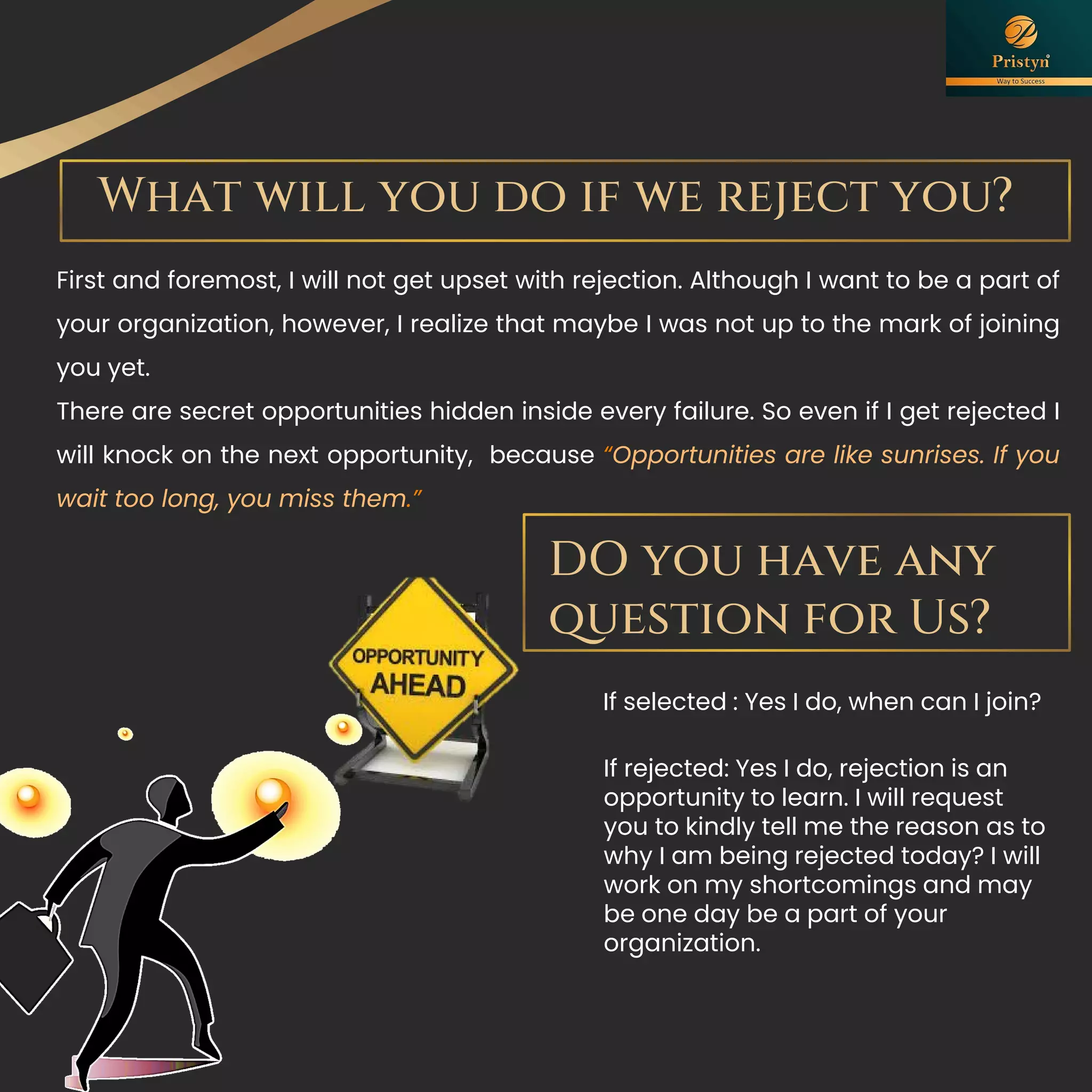 What will you do if we reject you?
First and foremost, I will not get upset with rejection. Although I want to be a part of
your organization, however, I realize that maybe I was not up to the mark of joining
you yet.
There are secret opportunities hidden inside every failure. So even if I get rejected I
will knock on the next opportunity, because “Opportunities are like sunrises. If you
wait too long, you miss them.”
DO you have any
question for Us?
If selected : Yes I do, when can I join?
If rejected: Yes I do, rejection is an
opportunity to learn. I will request
you to kindly tell me the reason as to
why I am being rejected today? I will
work on my shortcomings and may
be one day be a part of your
organization.
 