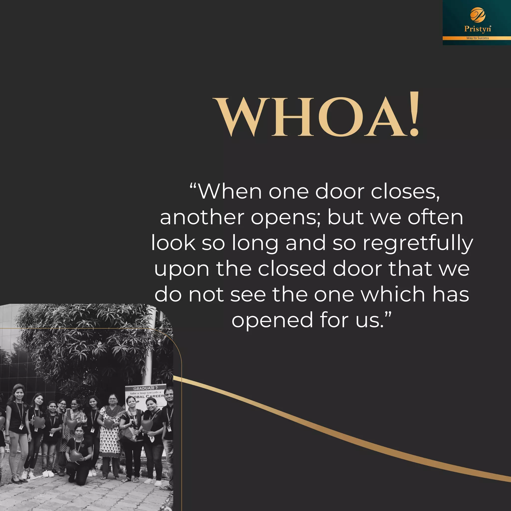 whoa!
“When one door closes,
another opens; but we often
look so long and so regretfully
upon the closed door that we
do not see the one which has
opened for us.”
 