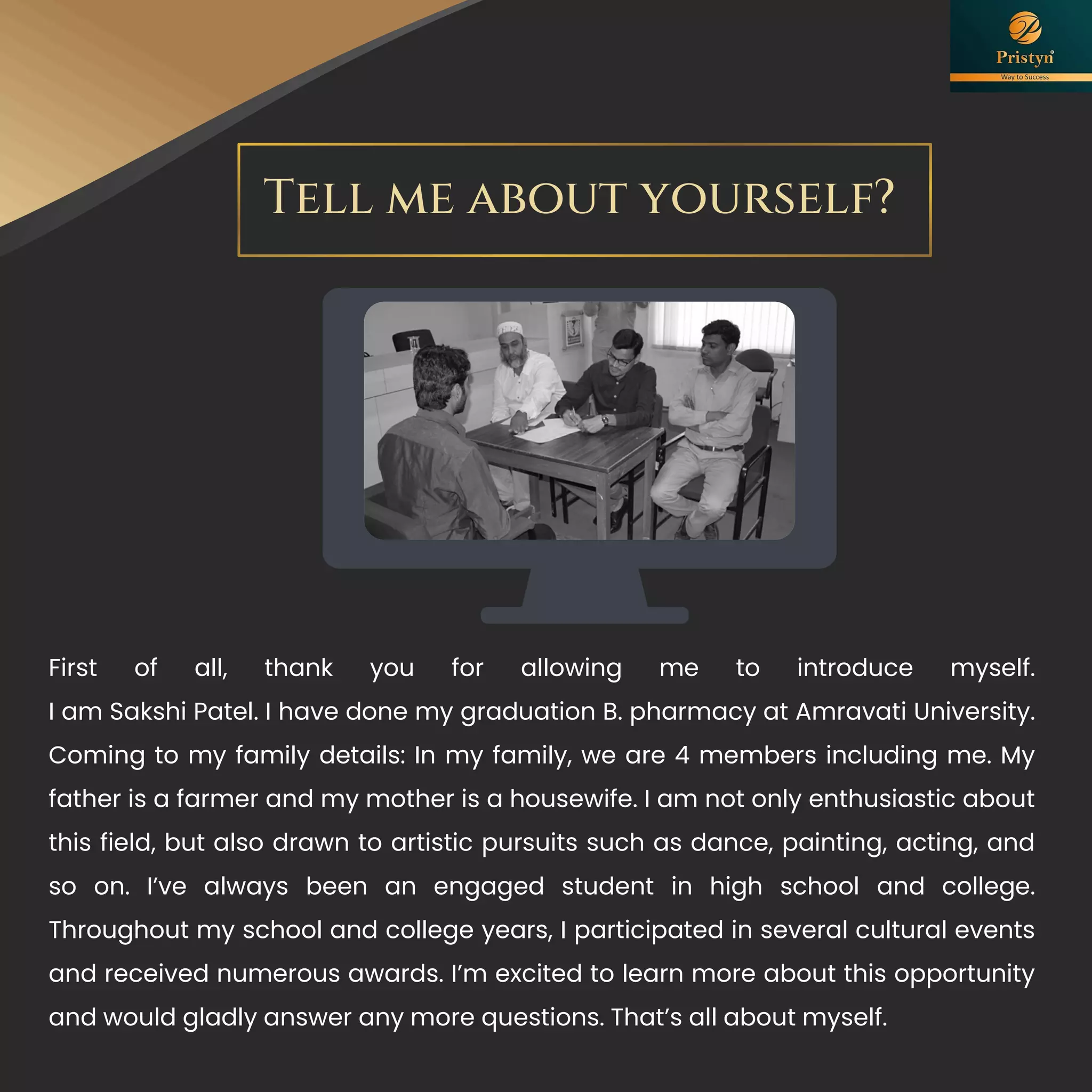 Tell me about yourself?
First of all, thank you for allowing me to introduce myself.
I am Sakshi Patel. I have done my graduation B. pharmacy at Amravati University.
Coming to my family details: In my family, we are 4 members including me. My
father is a farmer and my mother is a housewife. I am not only enthusiastic about
this field, but also drawn to artistic pursuits such as dance, painting, acting, and
so on. I’ve always been an engaged student in high school and college.
Throughout my school and college years, I participated in several cultural events
and received numerous awards. I’m excited to learn more about this opportunity
and would gladly answer any more questions. That’s all about myself.
 