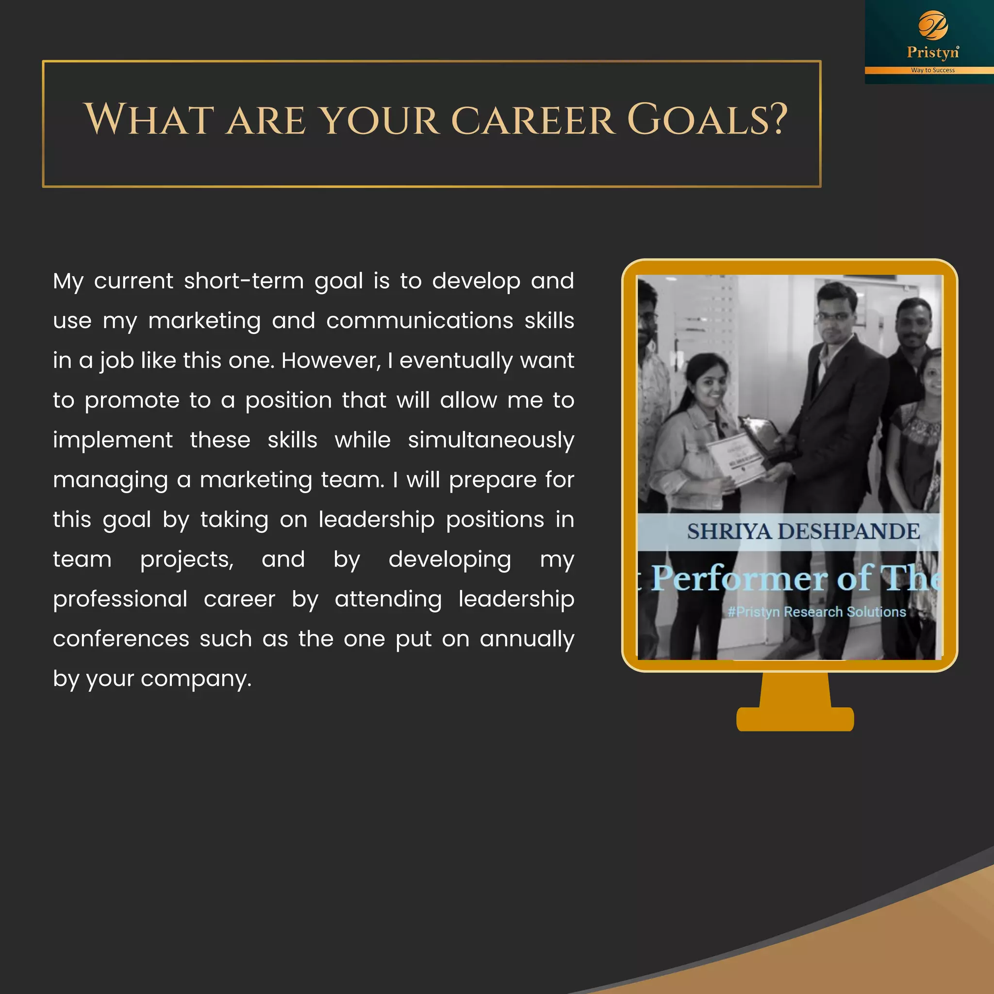 What are your career Goals?
success
My current short-term goal is to develop and
use my marketing and communications skills
in a job like this one. However, I eventually want
to promote to a position that will allow me to
implement these skills while simultaneously
managing a marketing team. I will prepare for
this goal by taking on leadership positions in
team projects, and by developing my
professional career by attending leadership
conferences such as the one put on annually
by your company.
 