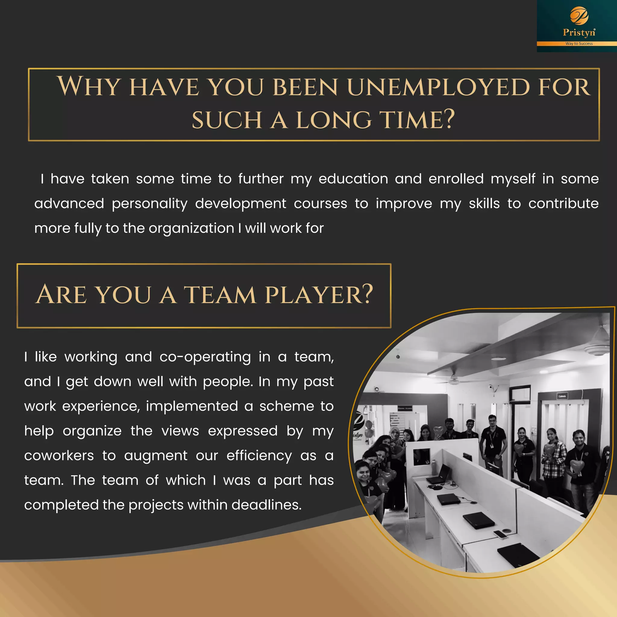 Why have you been unemployed for
such a long time?
I have taken some time to further my education and enrolled myself in some
advanced personality development courses to improve my skills to contribute
more fully to the organization I will work for
Are you a team player?
I like working and co-operating in a team,
and I get down well with people. In my past
work experience, implemented a scheme to
help organize the views expressed by my
coworkers to augment our efficiency as a
team. The team of which I was a part has
completed the projects within deadlines.
 