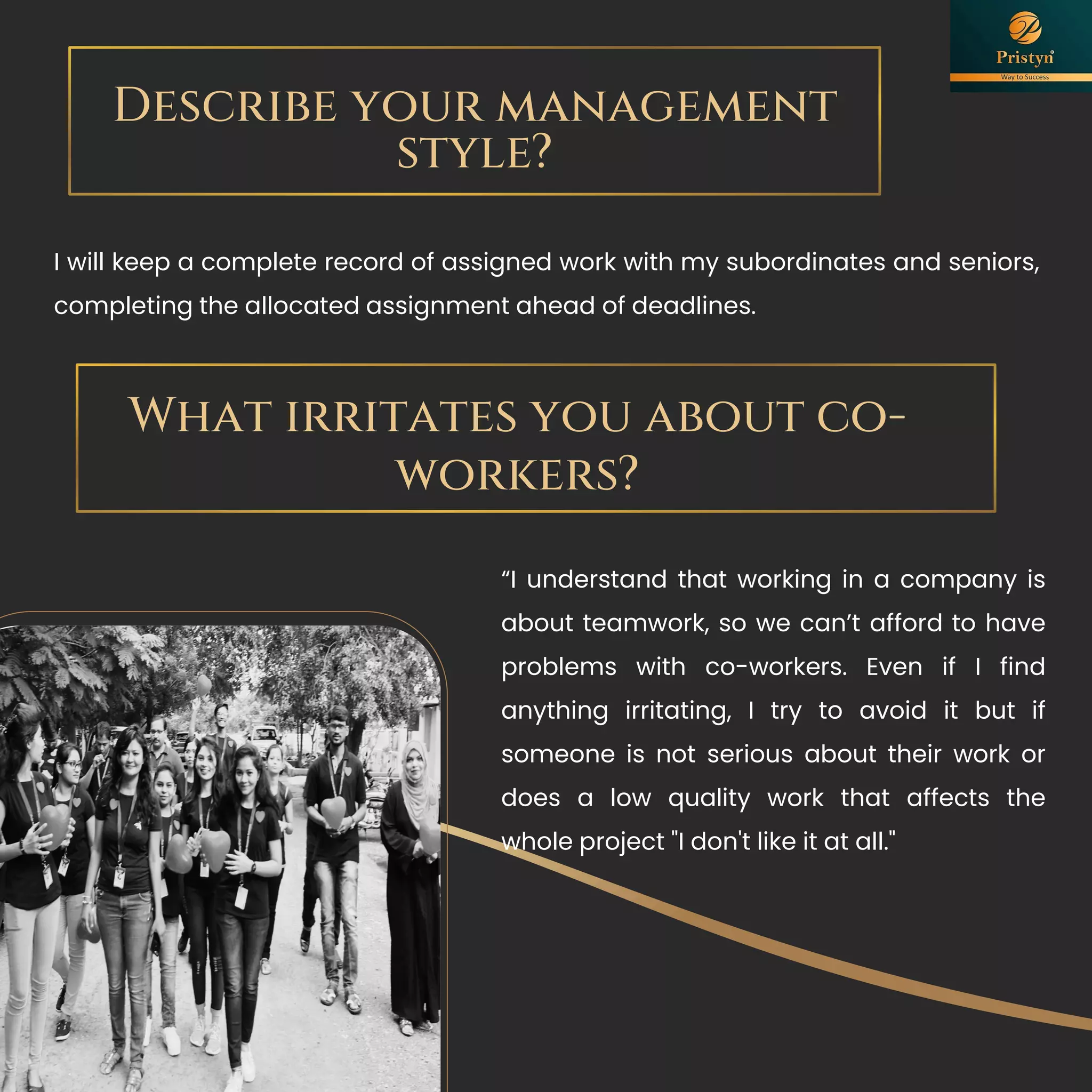 Describe your management
style?
I will keep a complete record of assigned work with my subordinates and seniors,
completing the allocated assignment ahead of deadlines.
What irritates you about co-
workers?
“I understand that working in a company is
about teamwork, so we can’t afford to have
problems with co-workers. Even if I find
anything irritating, I try to avoid it but if
someone is not serious about their work or
does a low quality work that affects the
whole project "I don't like it at all."
 