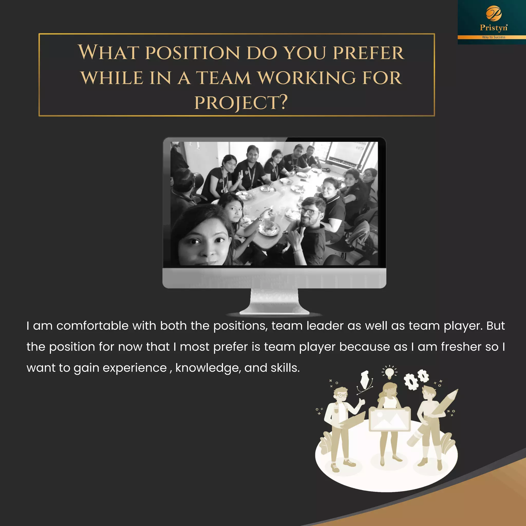 What position do you prefer
while in a team working for
project?
I am comfortable with both the positions, team leader as well as team player. But
the position for now that I most prefer is team player because as I am fresher so I
want to gain experience , knowledge, and skills.
 