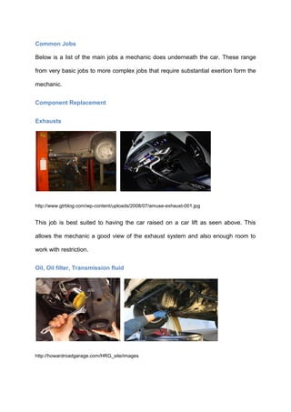 Common Jobs

Below is a list of the main jobs a mechanic does underneath the car. These range

from very basic jobs to more complex jobs that require substantial exertion form the

mechanic.


Component Replacement


Exhausts




http://www.gtrblog.com/wp-content/uploads/2008/07/amuse-exhaust-001.jpg


This job is best suited to having the car raised on a car lift as seen above. This

allows the mechanic a good view of the exhaust system and also enough room to

work with restriction.


Oil, Oil filter, Transmission fluid




http://howardroadgarage.com/HRG_site/images
 