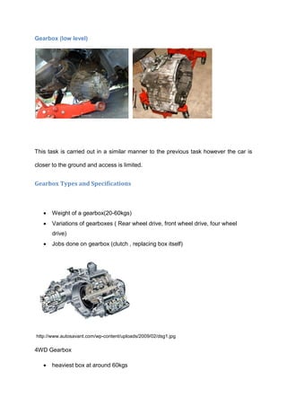 Gearbox (low level)




This task is carried out in a similar manner to the previous task however the car is

closer to the ground and access is limited.


Gearbox Types and Specifications



      Weight of a gearbox(20-60kgs)
      Variations of gearboxes ( Rear wheel drive, front wheel drive, four wheel
       drive)
      Jobs done on gearbox (clutch , replacing box itself)




http://www.autosavant.com/wp-content/uploads/2009/02/dsg1.jpg

4WD Gearbox

      heaviest box at around 60kgs
 