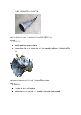    Larger size due to more gearing




http://members.iinet.net.au/~mrdavid/tosell/6-speed%20-%20LHS.jpg

RWD Gearbox

      Middle weight at around 40kgs
      Longer than the other boxes due to it being positioned along the length of the
       car




http://www.burtonpower.com/technical_1/techpics/BCgearbox.jpg

FWD Gearbox

      Lightest at around 20-30kgs
      Shortest and thinnest due to it position beside the engine block.
 