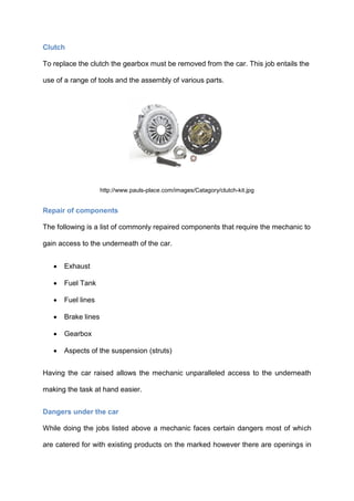Clutch

To replace the clutch the gearbox must be removed from the car. This job entails the

use of a range of tools and the assembly of various parts.




                     http://www.pauls-place.com/images/Catagory/clutch-kit.jpg


Repair of components

The following is a list of commonly repaired components that require the mechanic to

gain access to the underneath of the car.


      Exhaust

      Fuel Tank

      Fuel lines

      Brake lines

      Gearbox

      Aspects of the suspension (struts)


Having the car raised allows the mechanic unparalleled access to the underneath

making the task at hand easier.


Dangers under the car

While doing the jobs listed above a mechanic faces certain dangers most of which

are catered for with existing products on the marked however there are openings in
 