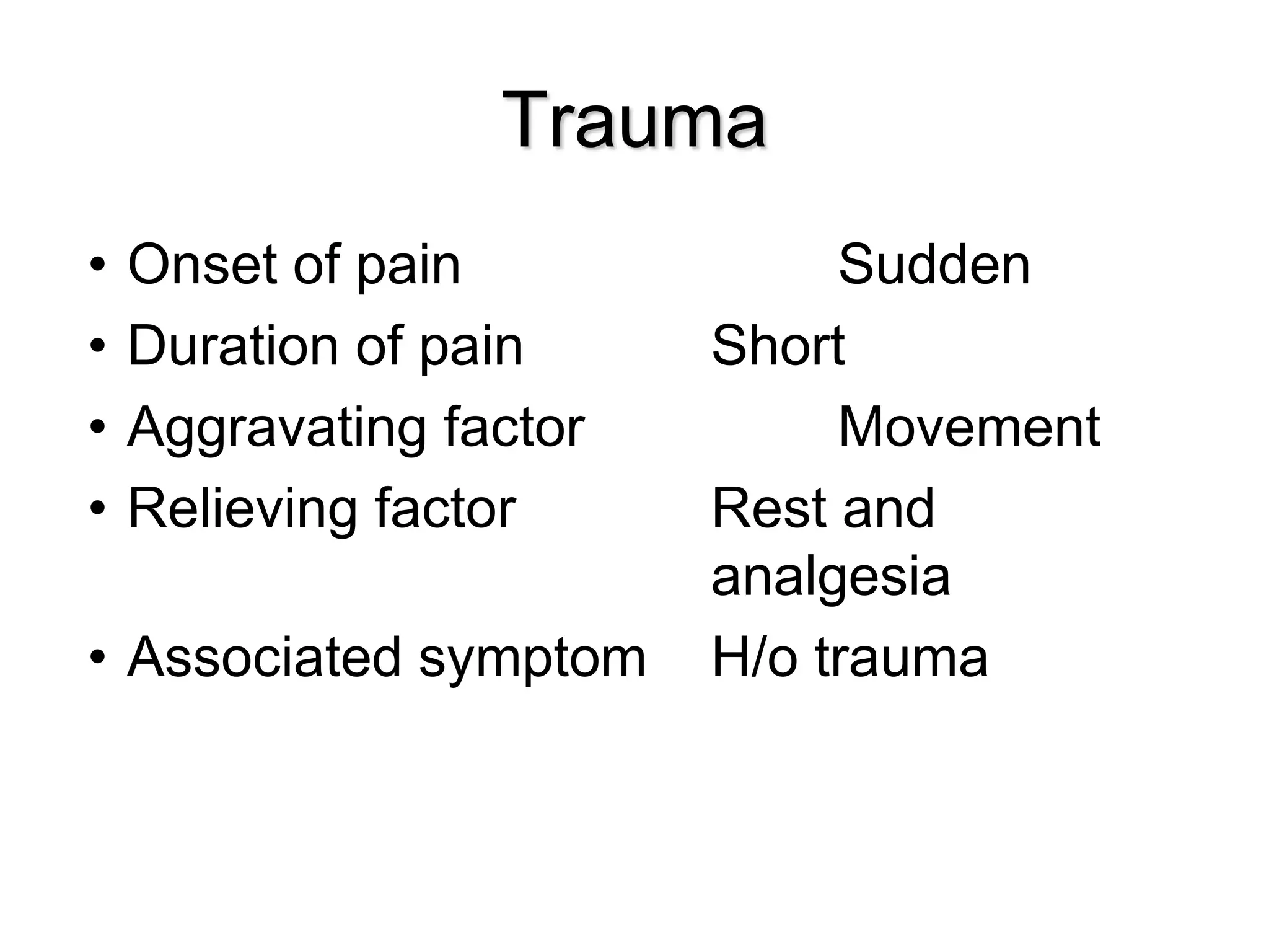 Trauma
• Onset of pain Sudden
• Duration of pain Short
• Aggravating factor Movement
• Relieving factor Rest and
analgesia
• Associated symptom H/o trauma
 
