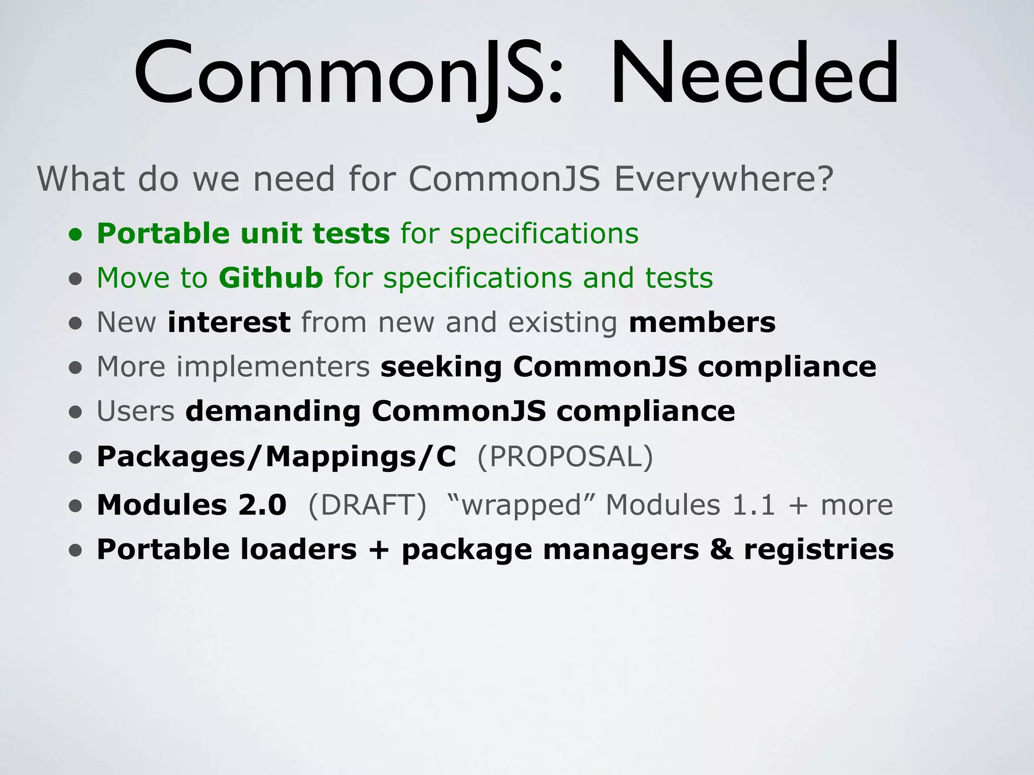 CommonJS: Needed
What do we need for CommonJS Everywhere?
 •   Portable unit tests for specifications
 •   Move to Github for specifications and tests
 •   New interest from new and existing members
 •   More implementers seeking CommonJS compliance
 •   Users demanding CommonJS compliance
 •   Packages/Mappings/C (PROPOSAL)
 •   Modules 2.0 (DRAFT) “wrapped” Modules 1.1 + more
 •   Portable loaders + package managers & registries
 