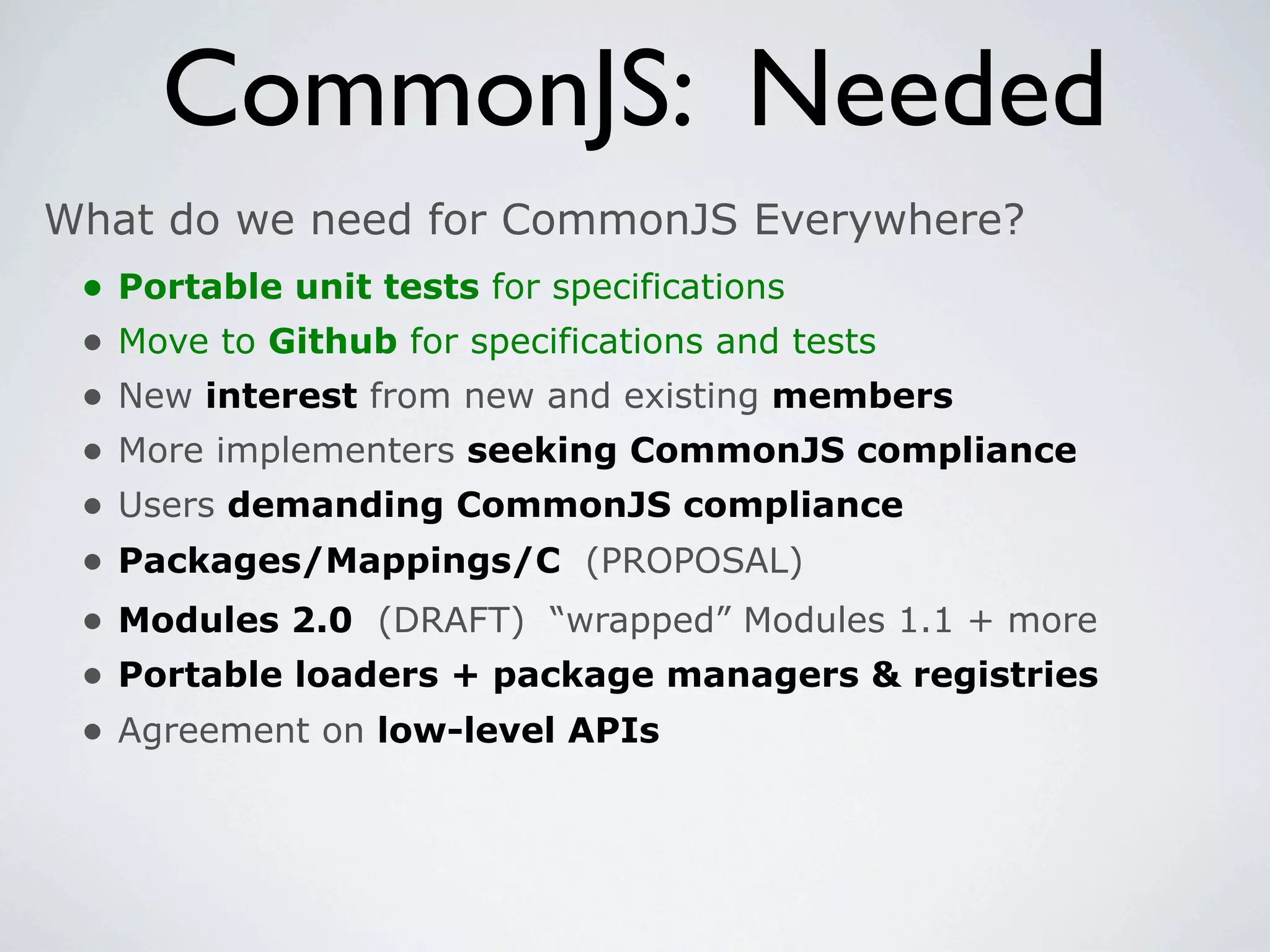 CommonJS: Needed
What do we need for CommonJS Everywhere?
 •   Portable unit tests for specifications
 •   Move to Github for specifications and tests
 •   New interest from new and existing members
 •   More implementers seeking CommonJS compliance
 •   Users demanding CommonJS compliance
 •   Packages/Mappings/C (PROPOSAL)
 •   Modules 2.0 (DRAFT) “wrapped” Modules 1.1 + more
 •   Portable loaders + package managers & registries
 •   Agreement on low-level APIs
 