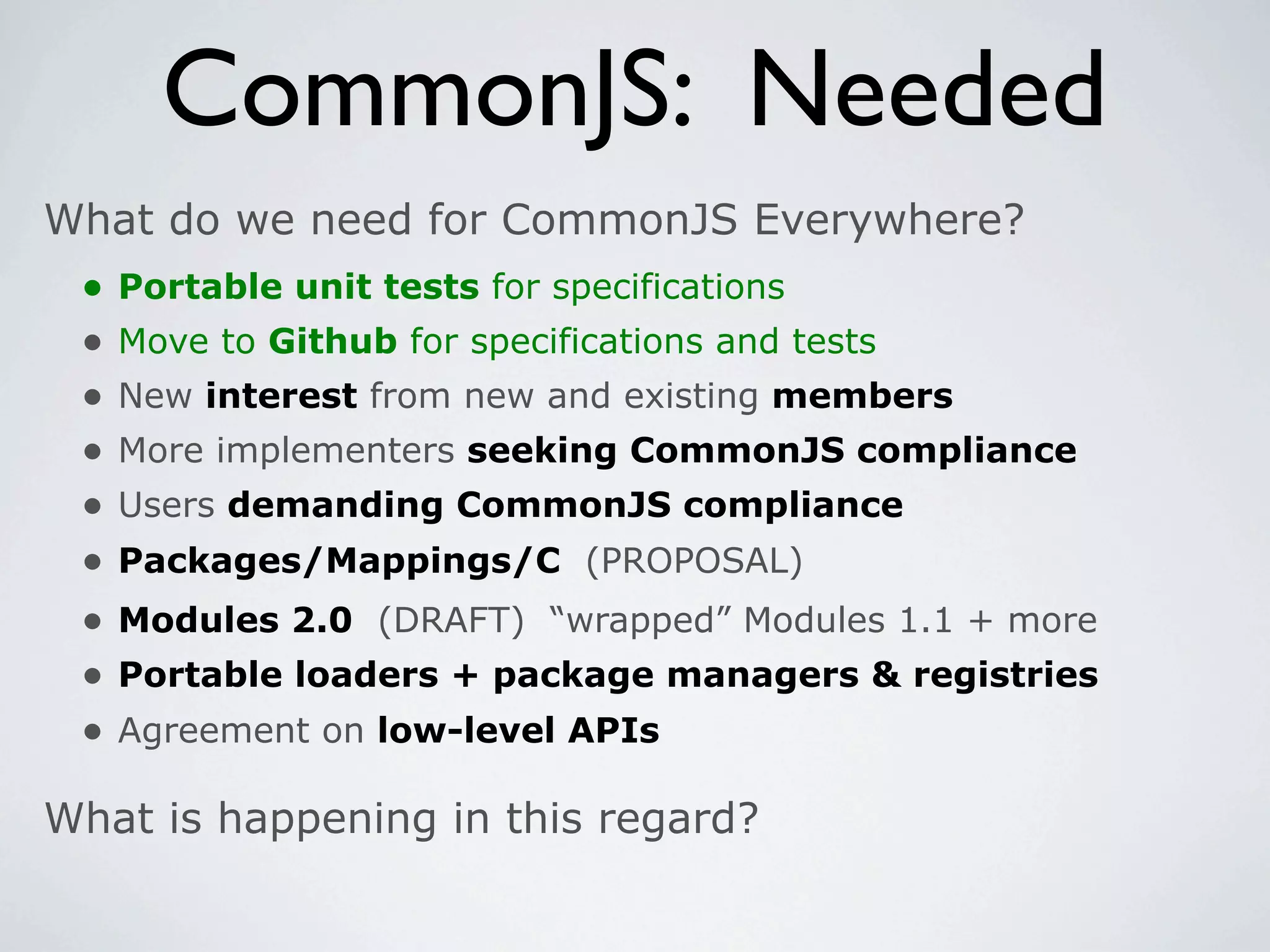 CommonJS: Needed
What do we need for CommonJS Everywhere?
 •   Portable unit tests for specifications
 •   Move to Github for specifications and tests
 •   New interest from new and existing members
 •   More implementers seeking CommonJS compliance
 •   Users demanding CommonJS compliance
 •   Packages/Mappings/C (PROPOSAL)
 •   Modules 2.0 (DRAFT) “wrapped” Modules 1.1 + more
 •   Portable loaders + package managers & registries
 •   Agreement on low-level APIs

What is happening in this regard?
 