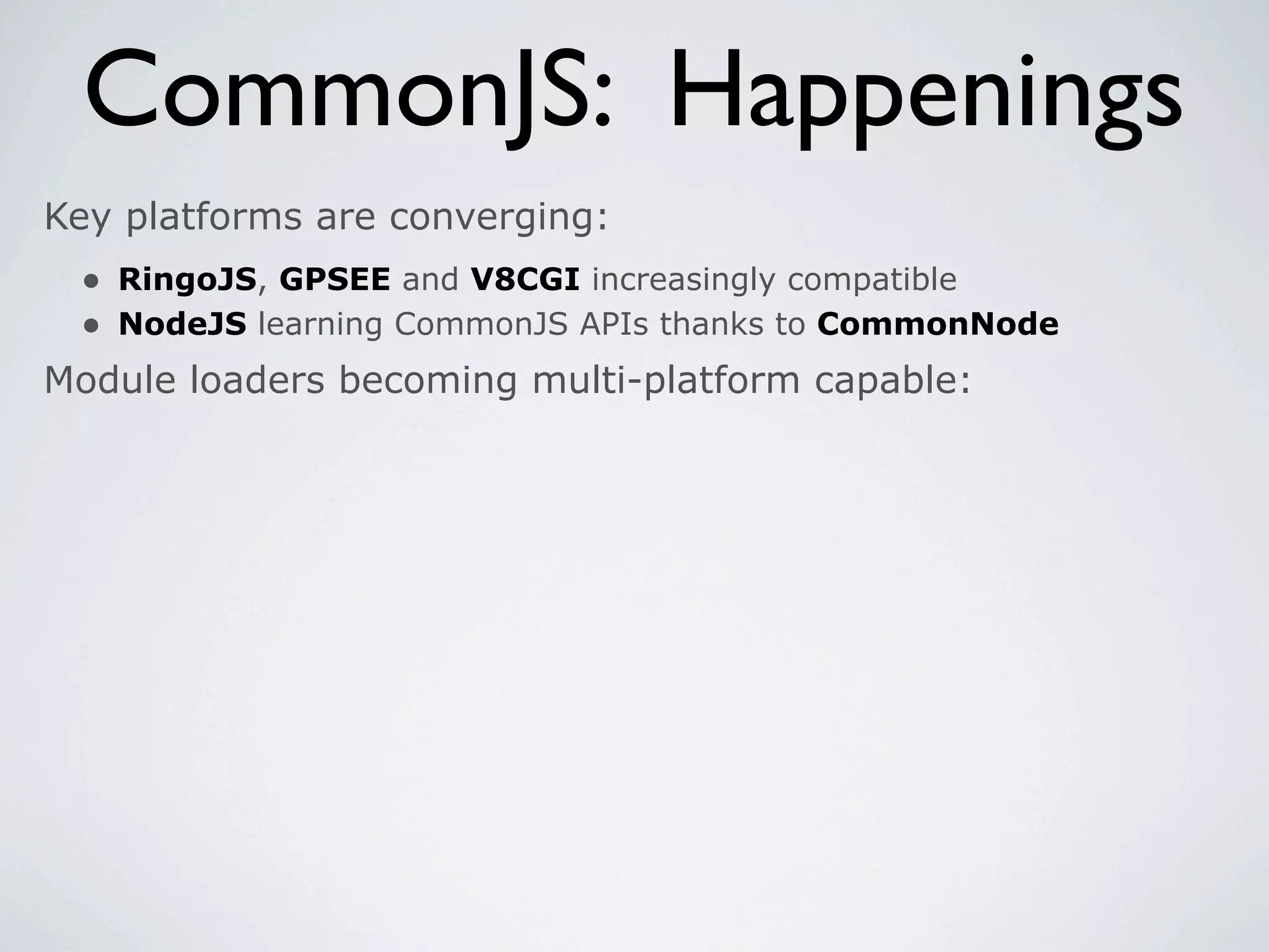 CommonJS: Happenings
Key platforms are converging:
 • RingoJS, GPSEE and V8CGI increasingly compatible
 • NodeJS learning CommonJS APIs thanks to CommonNode
Module loaders becoming multi-platform capable:
 