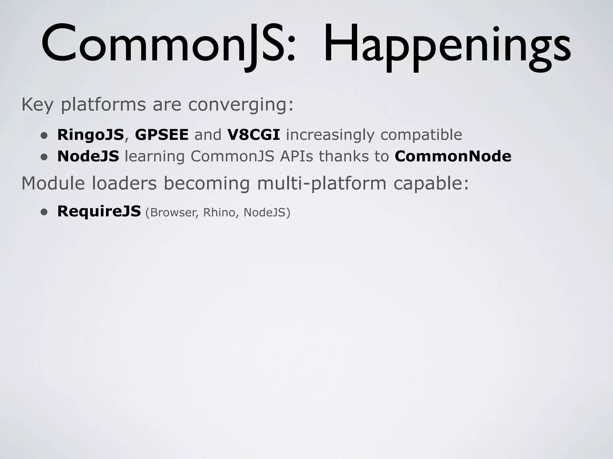 CommonJS: Happenings
Key platforms are converging:
 • RingoJS, GPSEE and V8CGI increasingly compatible
 • NodeJS learning CommonJS APIs thanks to CommonNode
Module loaders becoming multi-platform capable:
 • RequireJS (Browser, Rhino, NodeJS)
 