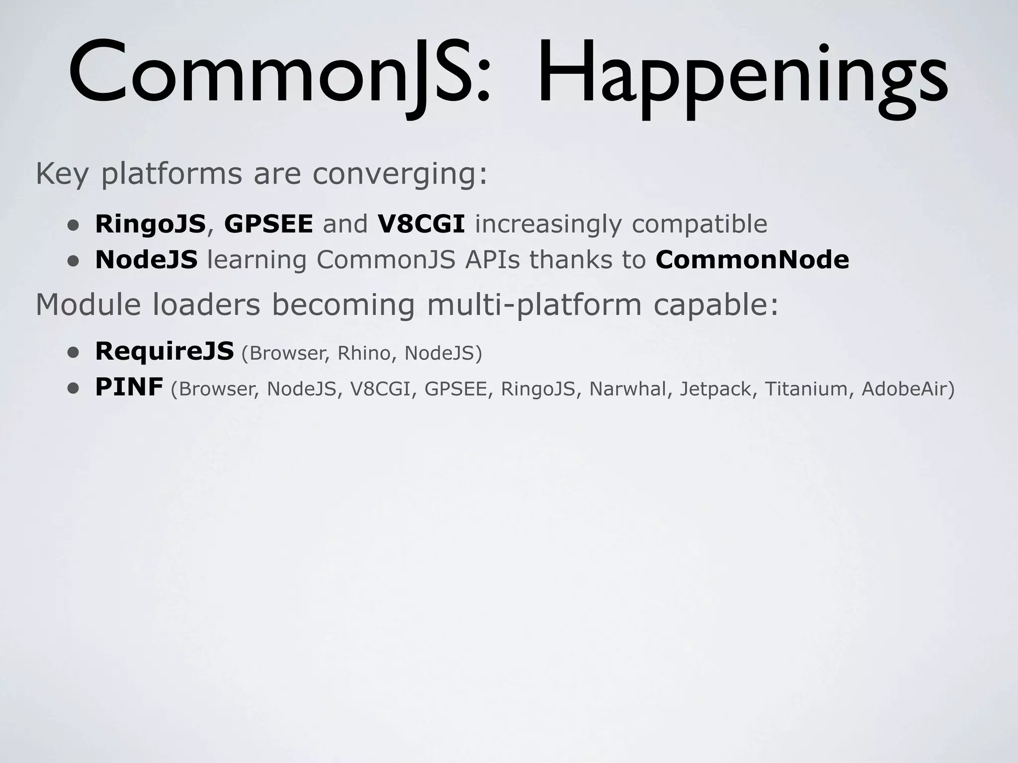 CommonJS: Happenings
Key platforms are converging:
 • RingoJS, GPSEE and V8CGI increasingly compatible
 • NodeJS learning CommonJS APIs thanks to CommonNode
Module loaders becoming multi-platform capable:
 • RequireJS (Browser, Rhino, NodeJS)
 • PINF (Browser, NodeJS, V8CGI, GPSEE, RingoJS, Narwhal, Jetpack, Titanium, AdobeAir)
 