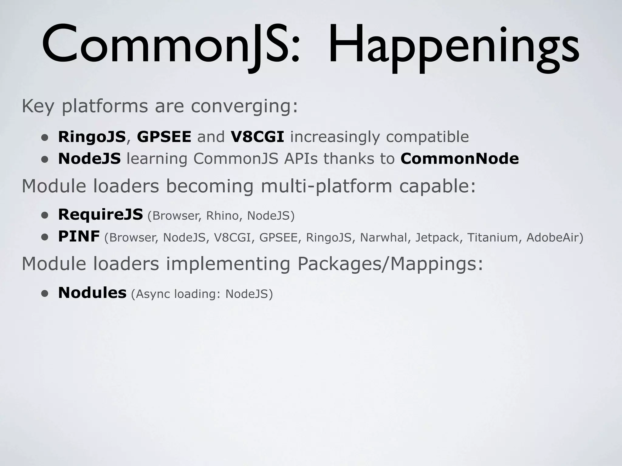 CommonJS: Happenings
Key platforms are converging:
 • RingoJS, GPSEE and V8CGI increasingly compatible
 • NodeJS learning CommonJS APIs thanks to CommonNode
Module loaders becoming multi-platform capable:
 • RequireJS (Browser, Rhino, NodeJS)
 • PINF (Browser, NodeJS, V8CGI, GPSEE, RingoJS, Narwhal, Jetpack, Titanium, AdobeAir)
Module loaders implementing Packages/Mappings:
  • Nodules (Async loading: NodeJS)
 