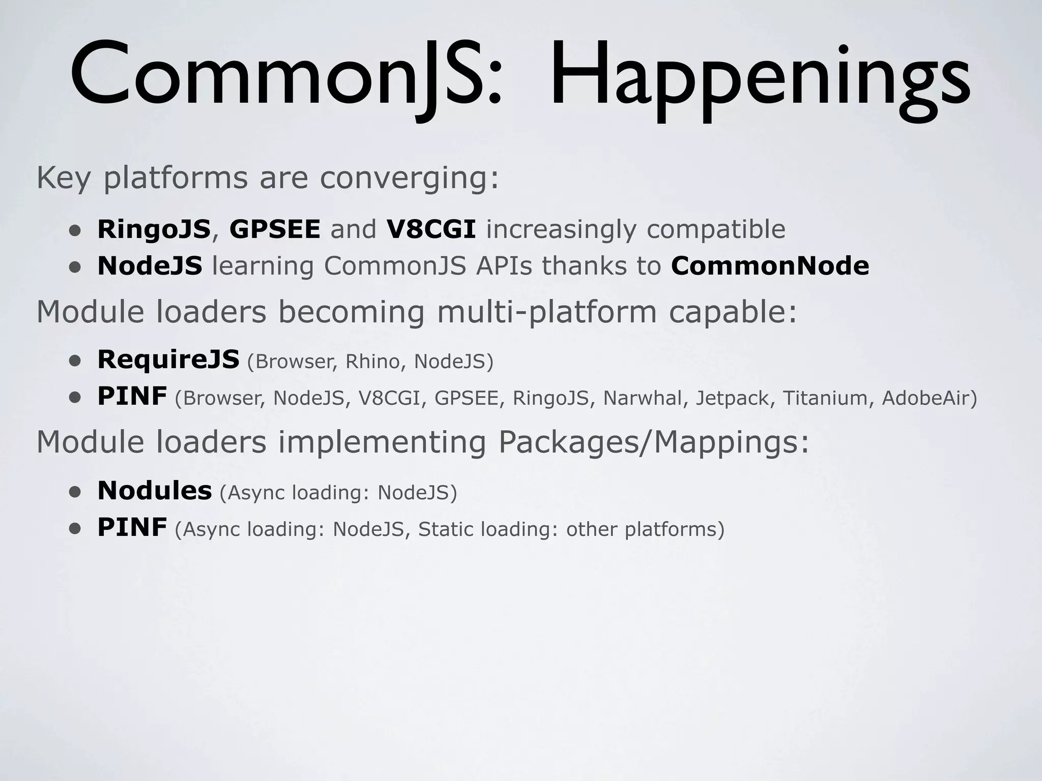 CommonJS: Happenings
Key platforms are converging:
 • RingoJS, GPSEE and V8CGI increasingly compatible
 • NodeJS learning CommonJS APIs thanks to CommonNode
Module loaders becoming multi-platform capable:
 • RequireJS (Browser, Rhino, NodeJS)
 • PINF (Browser, NodeJS, V8CGI, GPSEE, RingoJS, Narwhal, Jetpack, Titanium, AdobeAir)
Module loaders implementing Packages/Mappings:
  • Nodules (Async loading: NodeJS)
  • PINF (Async loading: NodeJS, Static loading: other platforms)
 