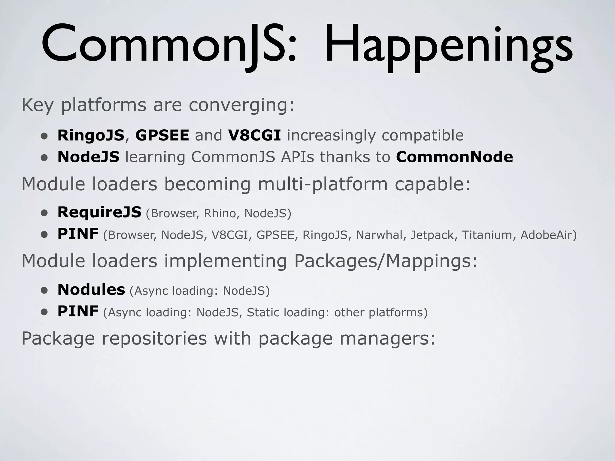 CommonJS: Happenings
Key platforms are converging:
 • RingoJS, GPSEE and V8CGI increasingly compatible
 • NodeJS learning CommonJS APIs thanks to CommonNode
Module loaders becoming multi-platform capable:
 • RequireJS (Browser, Rhino, NodeJS)
 • PINF (Browser, NodeJS, V8CGI, GPSEE, RingoJS, Narwhal, Jetpack, Titanium, AdobeAir)
Module loaders implementing Packages/Mappings:
  • Nodules (Async loading: NodeJS)
  • PINF (Async loading: NodeJS, Static loading: other platforms)
Package repositories with package managers:
 