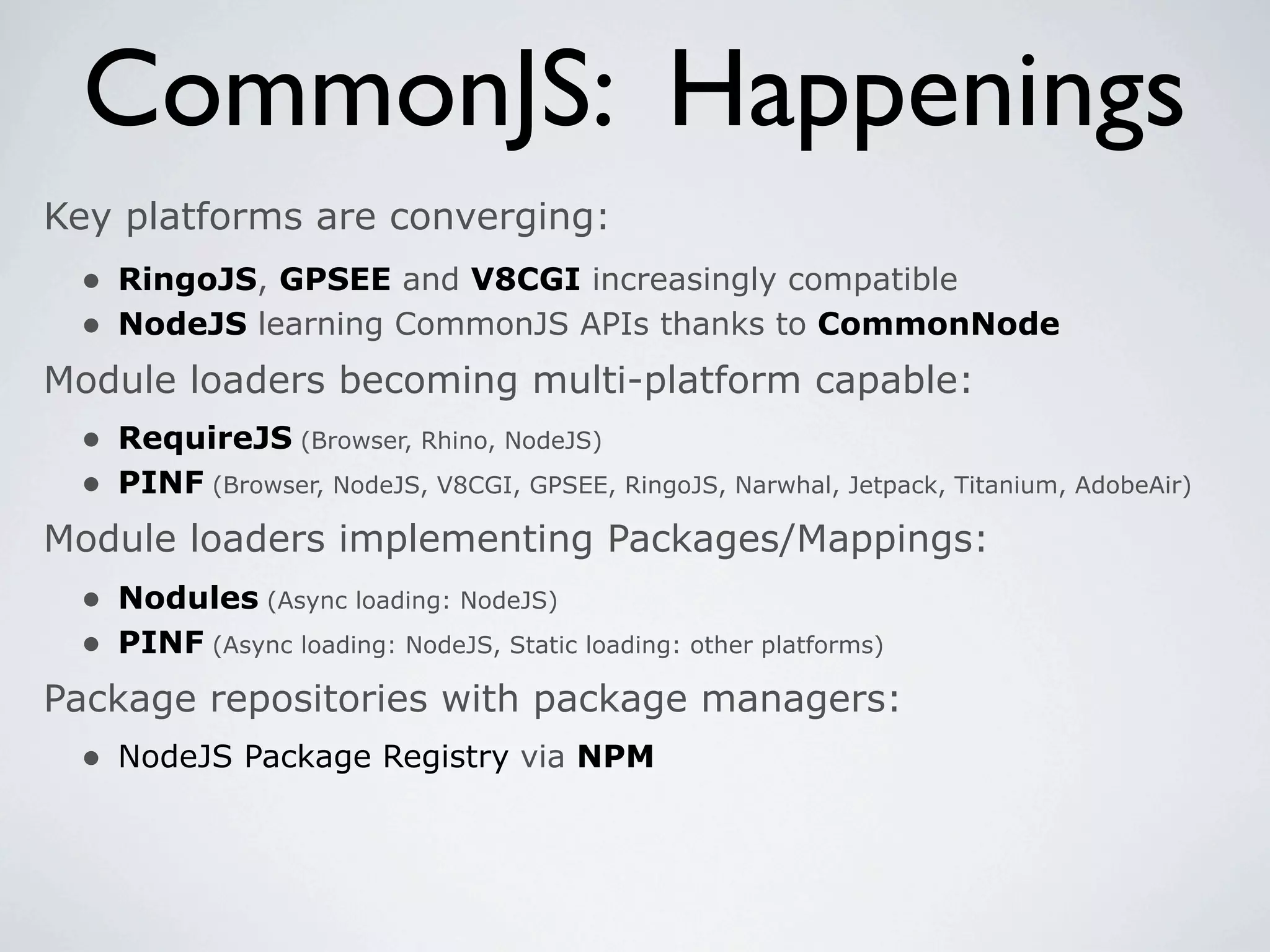 CommonJS: Happenings
Key platforms are converging:
 • RingoJS, GPSEE and V8CGI increasingly compatible
 • NodeJS learning CommonJS APIs thanks to CommonNode
Module loaders becoming multi-platform capable:
 • RequireJS (Browser, Rhino, NodeJS)
 • PINF (Browser, NodeJS, V8CGI, GPSEE, RingoJS, Narwhal, Jetpack, Titanium, AdobeAir)
Module loaders implementing Packages/Mappings:
  • Nodules (Async loading: NodeJS)
  • PINF (Async loading: NodeJS, Static loading: other platforms)
Package repositories with package managers:
  • NodeJS Package Registry via NPM
 
