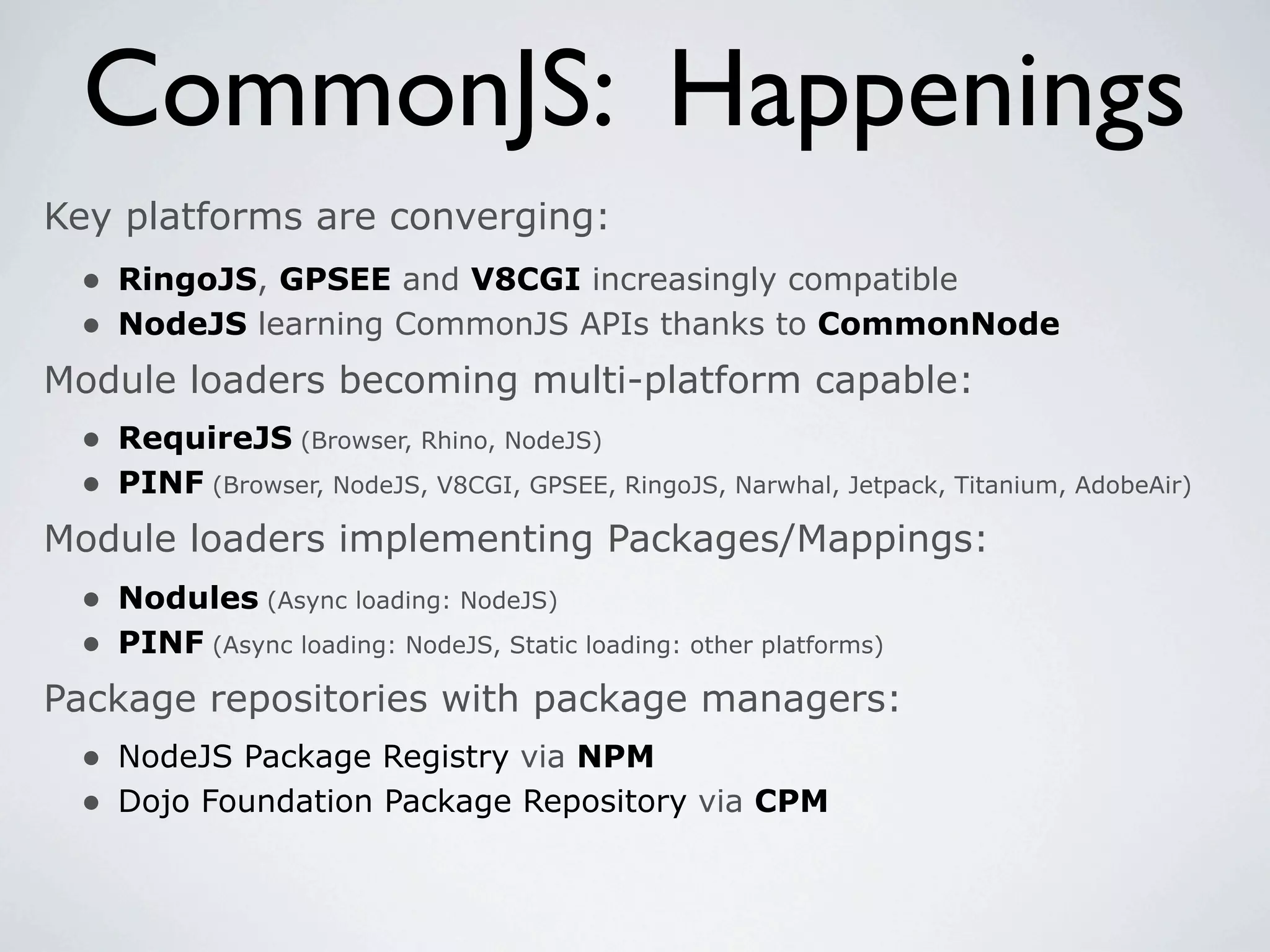 CommonJS: Happenings
Key platforms are converging:
 • RingoJS, GPSEE and V8CGI increasingly compatible
 • NodeJS learning CommonJS APIs thanks to CommonNode
Module loaders becoming multi-platform capable:
 • RequireJS (Browser, Rhino, NodeJS)
 • PINF (Browser, NodeJS, V8CGI, GPSEE, RingoJS, Narwhal, Jetpack, Titanium, AdobeAir)
Module loaders implementing Packages/Mappings:
  • Nodules (Async loading: NodeJS)
  • PINF (Async loading: NodeJS, Static loading: other platforms)
Package repositories with package managers:
  • NodeJS Package Registry via NPM
  • Dojo Foundation Package Repository via CPM
 