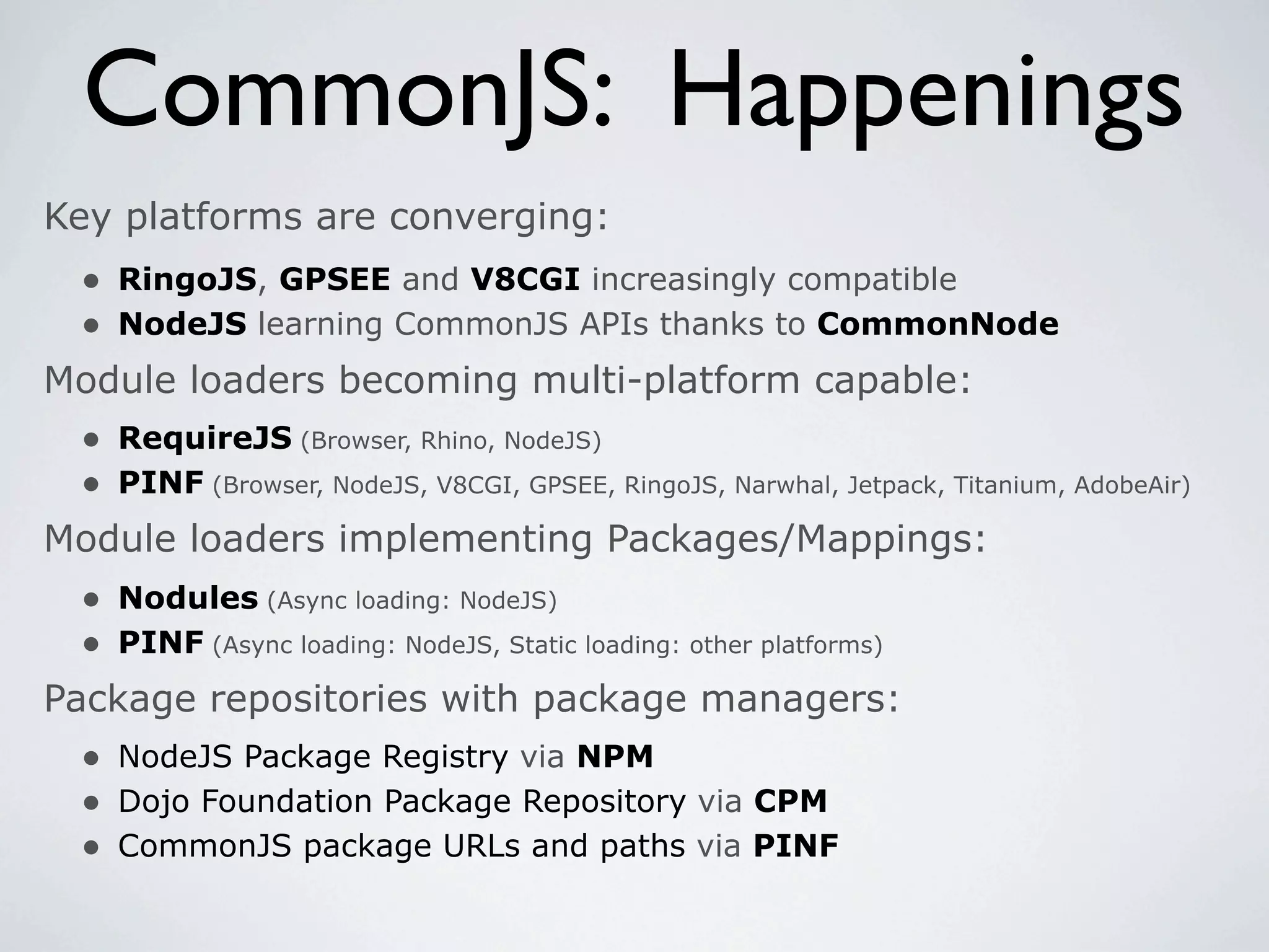 CommonJS: Happenings
Key platforms are converging:
 • RingoJS, GPSEE and V8CGI increasingly compatible
 • NodeJS learning CommonJS APIs thanks to CommonNode
Module loaders becoming multi-platform capable:
 • RequireJS (Browser, Rhino, NodeJS)
 • PINF (Browser, NodeJS, V8CGI, GPSEE, RingoJS, Narwhal, Jetpack, Titanium, AdobeAir)
Module loaders implementing Packages/Mappings:
  • Nodules (Async loading: NodeJS)
  • PINF (Async loading: NodeJS, Static loading: other platforms)
Package repositories with package managers:
  • NodeJS Package Registry via NPM
  • Dojo Foundation Package Repository via CPM
  • CommonJS package URLs and paths via PINF
 