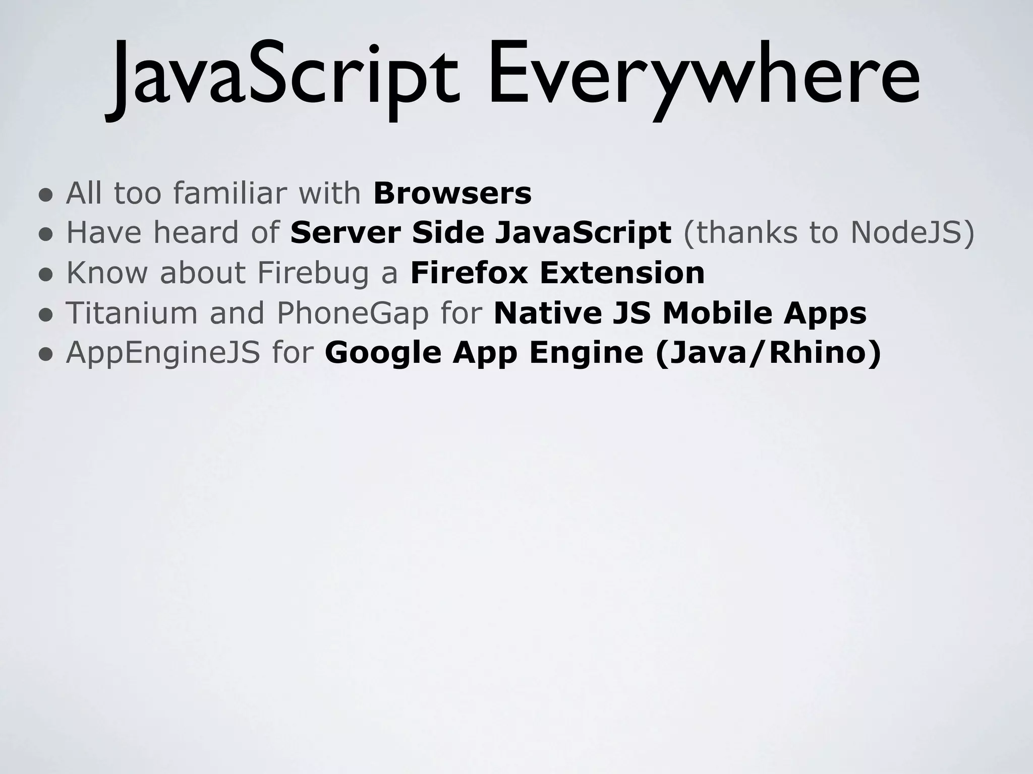 JavaScript Everywhere
• All too familiar with Browsers
• Have heard of Server Side JavaScript (thanks to NodeJS)
• Know about Firebug a Firefox Extension
• Titanium and PhoneGap for Native JS Mobile Apps
• AppEngineJS for Google App Engine (Java/Rhino)
 