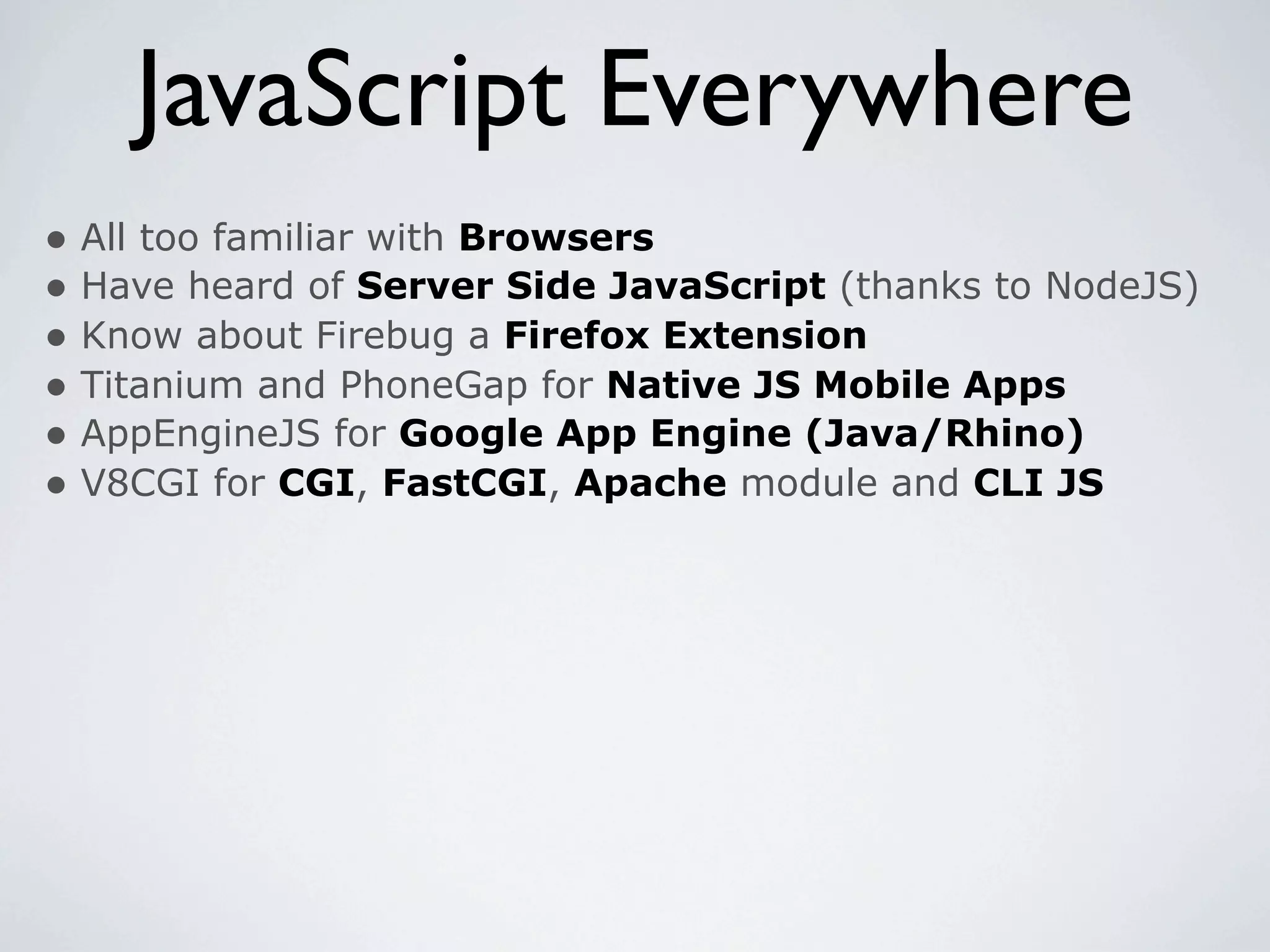JavaScript Everywhere
• All too familiar with Browsers
• Have heard of Server Side JavaScript (thanks to NodeJS)
• Know about Firebug a Firefox Extension
• Titanium and PhoneGap for Native JS Mobile Apps
• AppEngineJS for Google App Engine (Java/Rhino)
• V8CGI for CGI, FastCGI, Apache module and CLI JS
 