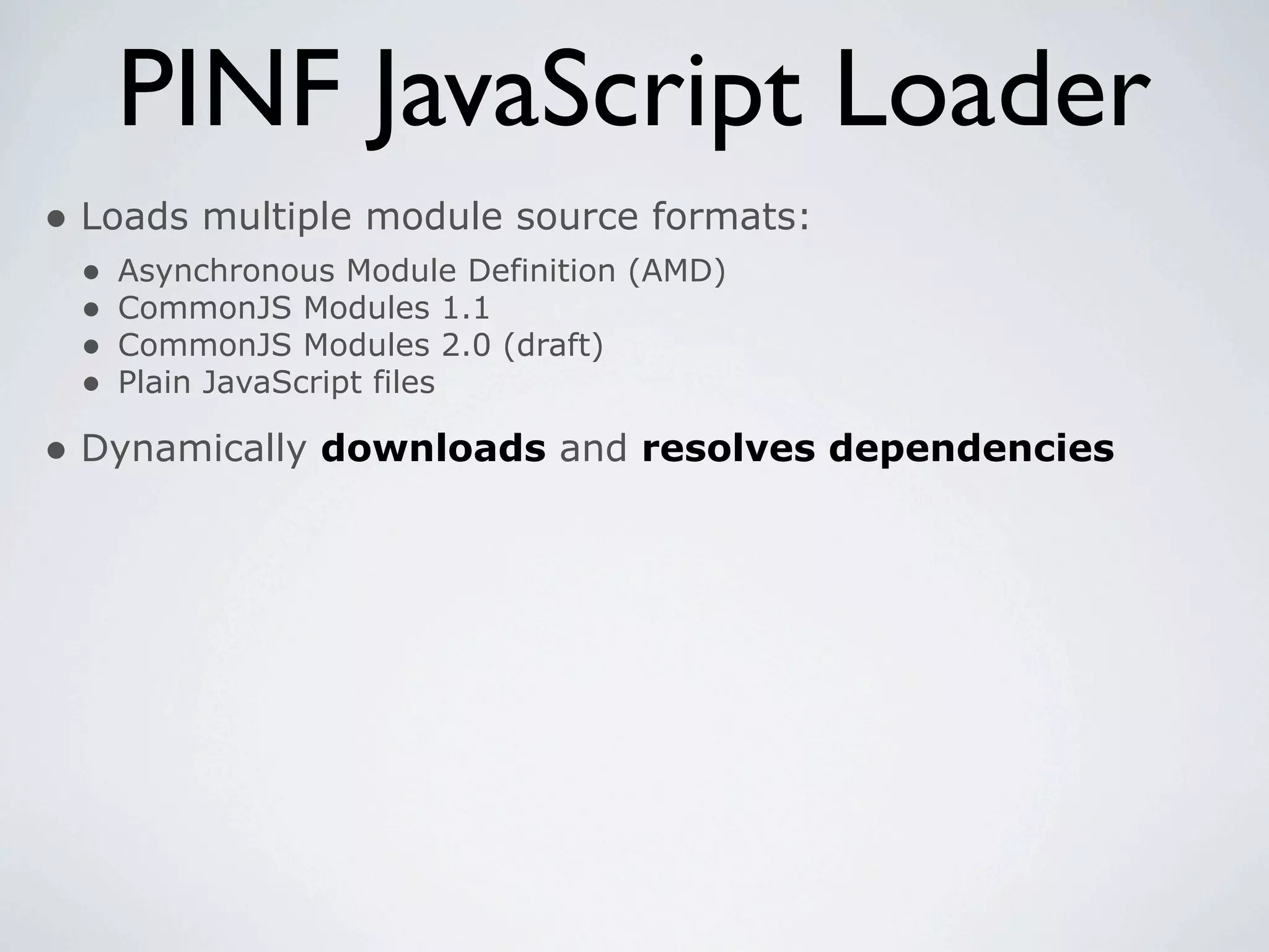 PINF JavaScript Loader
• Loads multiple module source formats:
 •   Asynchronous Module Definition (AMD)
 •   CommonJS Modules 1.1
 •   CommonJS Modules 2.0 (draft)
 •   Plain JavaScript files

• Dynamically downloads and resolves dependencies
 