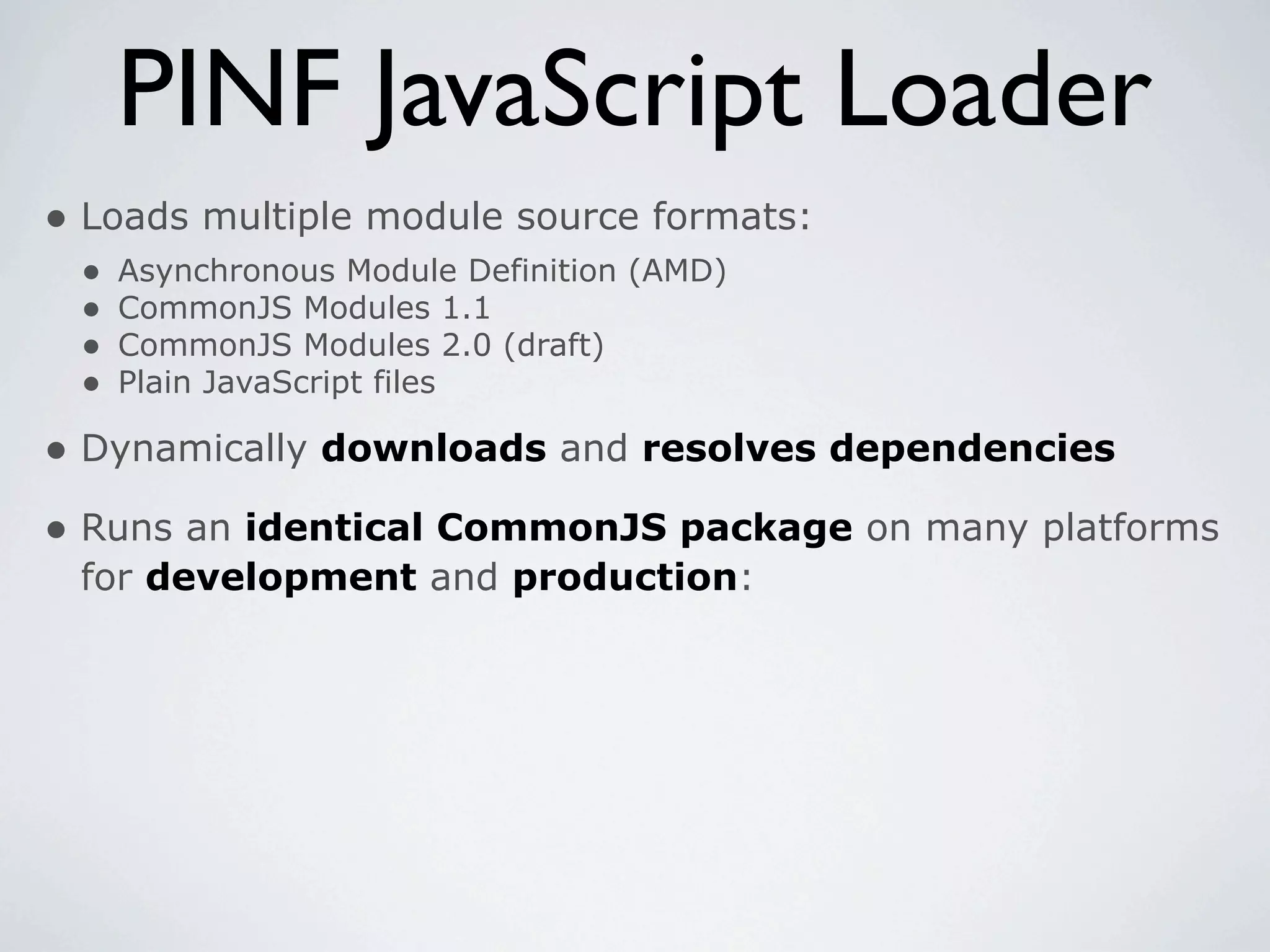 PINF JavaScript Loader
• Loads multiple module source formats:
 •   Asynchronous Module Definition (AMD)
 •   CommonJS Modules 1.1
 •   CommonJS Modules 2.0 (draft)
 •   Plain JavaScript files

• Dynamically downloads and resolves dependencies
• Runs an identical CommonJS package on many platforms
 for development and production:
 