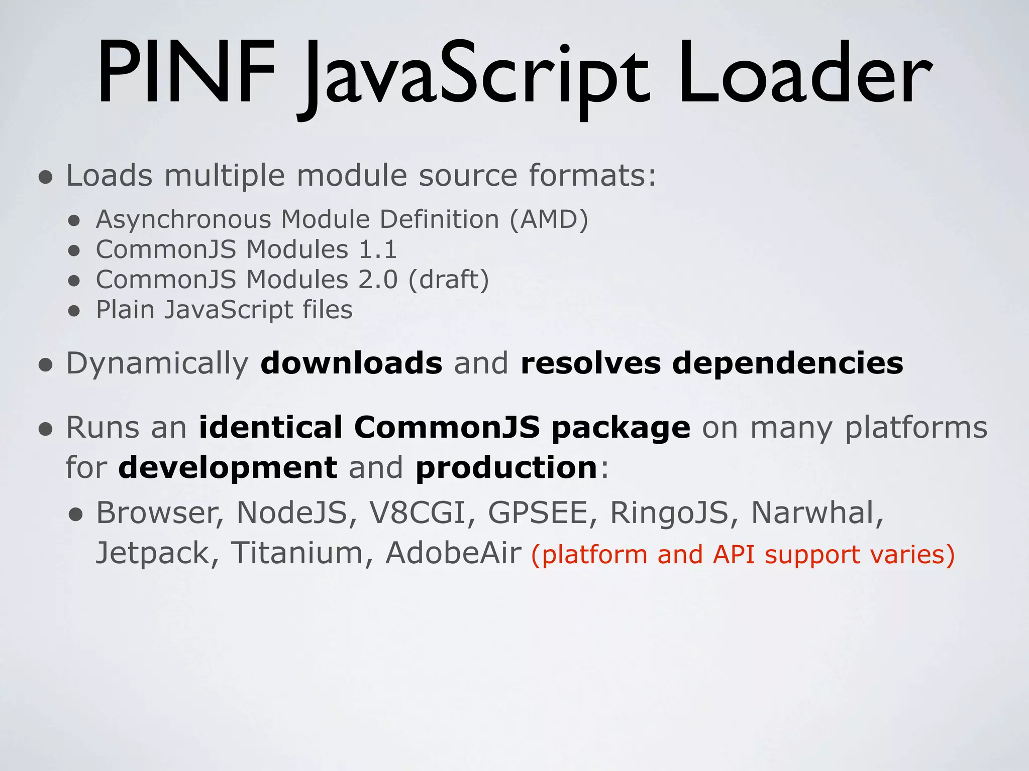 PINF JavaScript Loader
• Loads multiple module source formats:
 •   Asynchronous Module Definition (AMD)
 •   CommonJS Modules 1.1
 •   CommonJS Modules 2.0 (draft)
 •   Plain JavaScript files

• Dynamically downloads and resolves dependencies
• Runs an identical CommonJS package on many platforms
 for development and production:
 • Browser, NodeJS, V8CGI, GPSEE, RingoJS, Narwhal,
   Jetpack, Titanium, AdobeAir (platform and API support varies)
 