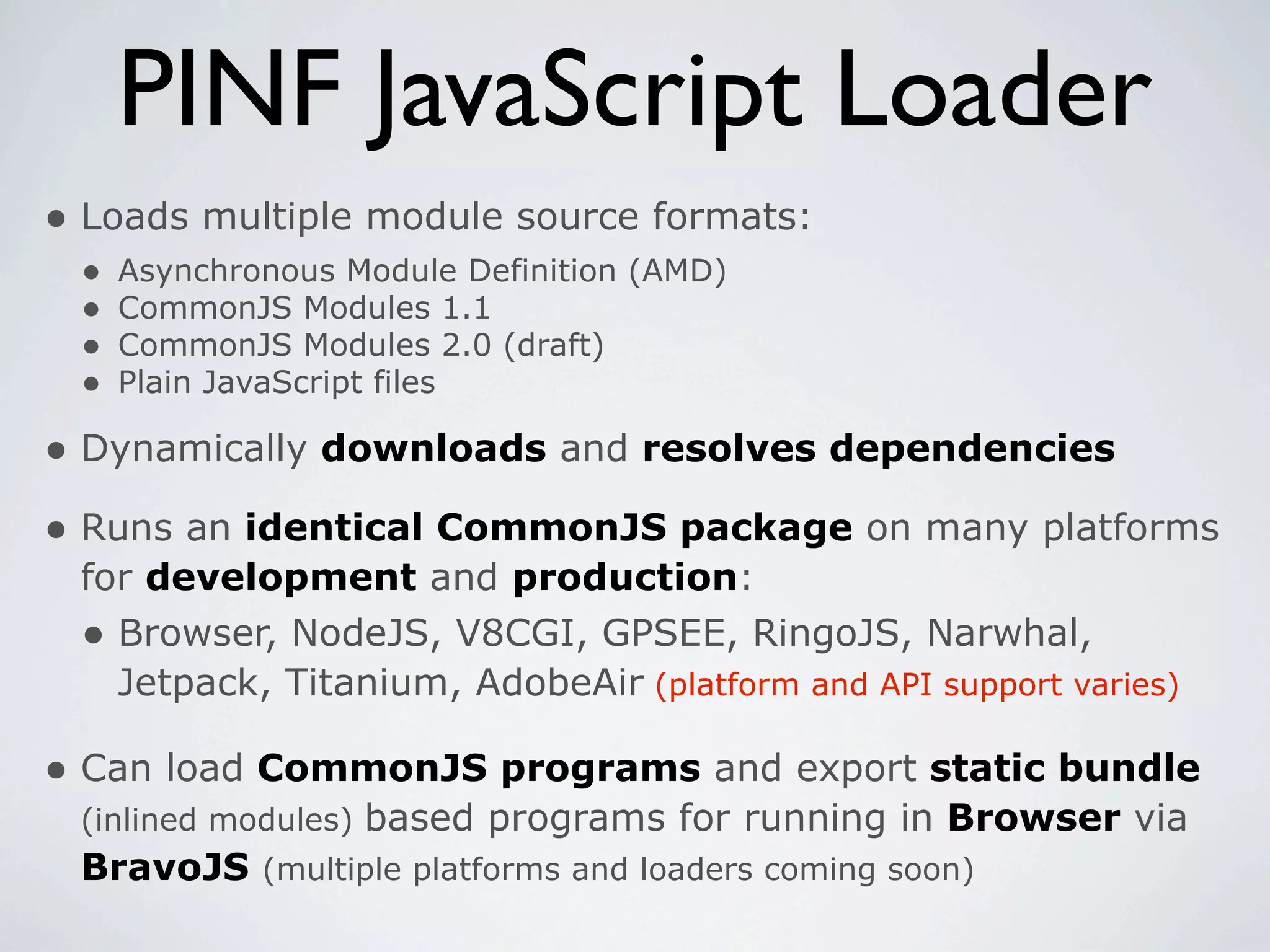 PINF JavaScript Loader
• Loads multiple module source formats:
 •   Asynchronous Module Definition (AMD)
 •   CommonJS Modules 1.1
 •   CommonJS Modules 2.0 (draft)
 •   Plain JavaScript files

• Dynamically downloads and resolves dependencies
• Runs an identical CommonJS package on many platforms
 for development and production:
 • Browser, NodeJS, V8CGI, GPSEE, RingoJS, Narwhal,
   Jetpack, Titanium, AdobeAir (platform and API support varies)

• Can load CommonJS programs and export static bundle
 (inlined modules) based programs for running in Browser via
 BravoJS (multiple platforms and loaders coming soon)
 