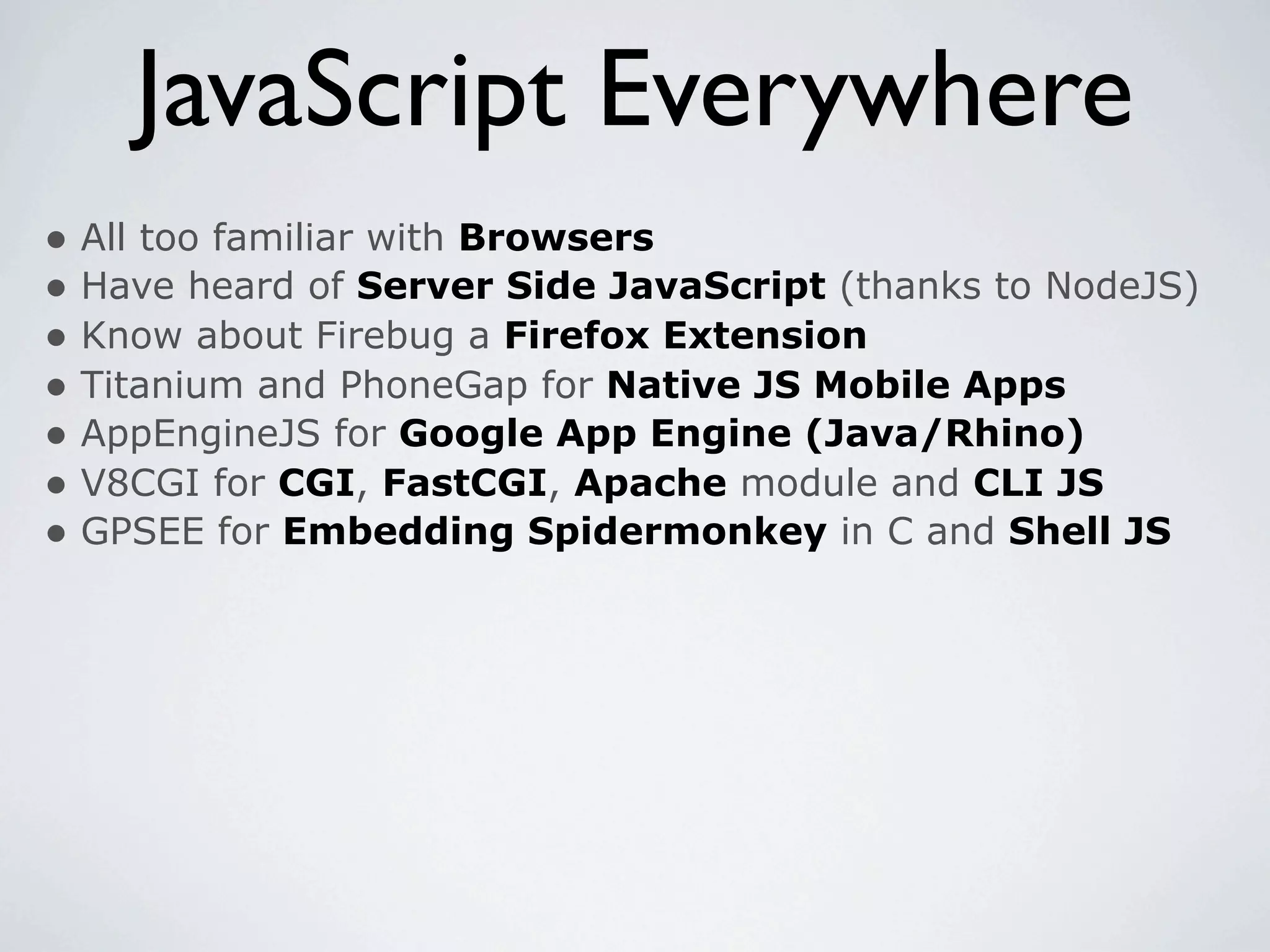 JavaScript Everywhere
• All too familiar with Browsers
• Have heard of Server Side JavaScript (thanks to NodeJS)
• Know about Firebug a Firefox Extension
• Titanium and PhoneGap for Native JS Mobile Apps
• AppEngineJS for Google App Engine (Java/Rhino)
• V8CGI for CGI, FastCGI, Apache module and CLI JS
• GPSEE for Embedding Spidermonkey in C and Shell JS
 