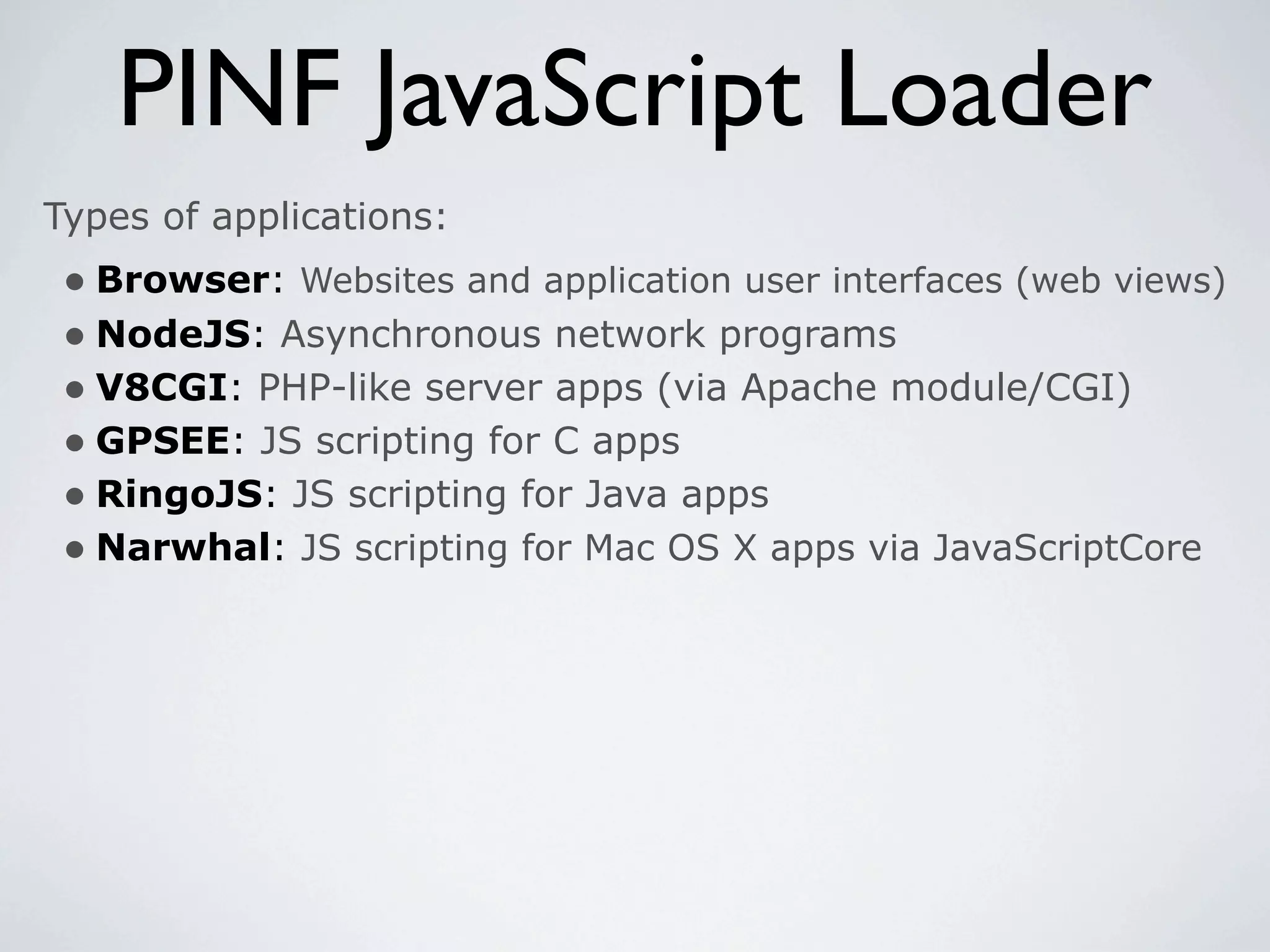 PINF JavaScript Loader
Types of applications:
 • Browser: Websites and application user interfaces (web views)
 • NodeJS: Asynchronous network programs
 • V8CGI: PHP-like server apps (via Apache module/CGI)
 • GPSEE: JS scripting for C apps
 • RingoJS: JS scripting for Java apps
 • Narwhal: JS scripting for Mac OS X apps via JavaScriptCore
 